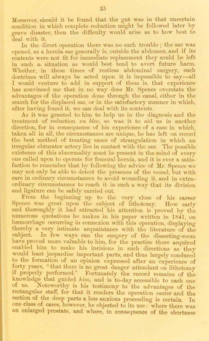 Moreover, should it be found that the gut was in that uncertain condition in which complete reduction might be followed later by grave disaster, then the difficulty would arise as to how best to deal with it. In the direct operation there was no such trouble ; the sac was opened, as a hernia sac generally is, outside the abdomen, and if its contents were not lit for immediate x*eplacement they could be left in such a- situation as would best tend to avert future harm. Whether, in these times of restless abdominal surgery, such doctrines will always be acted upon it is impossible to say—all I would venture to add in support of them is, that experience has convinced me that in no way does Mr. Spence overstate the advantages of the operation done through the canal, either in the search for the displaced sac, or in the satisfactory manner in which, after having found it, we can deal with its contents. As it was granted to him to help us in the diagnosis and the treatment of reduction en bloc, so was it to aid us in another direction, for in consequence of his experience of a case in which, taken all in all, the circumstances are unique, he has left on record the best method of treating cases of strangulation in which an irregular obturator artery lies in contact with the sac. The possible existence of this abnormality must be present in the mind of every one called upon to operate for femoral hernia, ami it is ever a satis- faction to remember that by following the advice of Mr. Spence we may not only be able to detect the presence of the vessel, but with care in ordinary circumstances to avoid wounding it, and in extra- ordinary circumstances to reach it in such a way that its division and ligature can be safely canned out. From the beginning up to the very close of his career Spence was great upon the subject of lithotomy. How earlv and thoroughly it had attracted his attention is proved by the numerous quotations he makes in his paper written in 1841, on haemorrhage occurring in connexion with this operation, displaying thereby a very intimate acquaintance with the literature of the subject. In few ways can the surgery of the dissecting-room have proved more valuable to him, for the practice there acquired enabled him to make his incisions in such directions as they would least jeopardise important parts, and thus largely conduced to the formation of an opinion expressed after an experience of forty years, “ that there is no great danger attendant on lithotomy if properly performed. fortunately the record remains of the knowledge^ that guided him, and is to-day accessible to each one of us. Noteworthy is his testimony to the advantages of the rectangular stati, for that it renders the operation easier and the section of the deep parts a less anxious proceeding is certain. In one class of cases, however, he objected to its use: where there was an enlarged prostate, and where, in consequence of the shortness