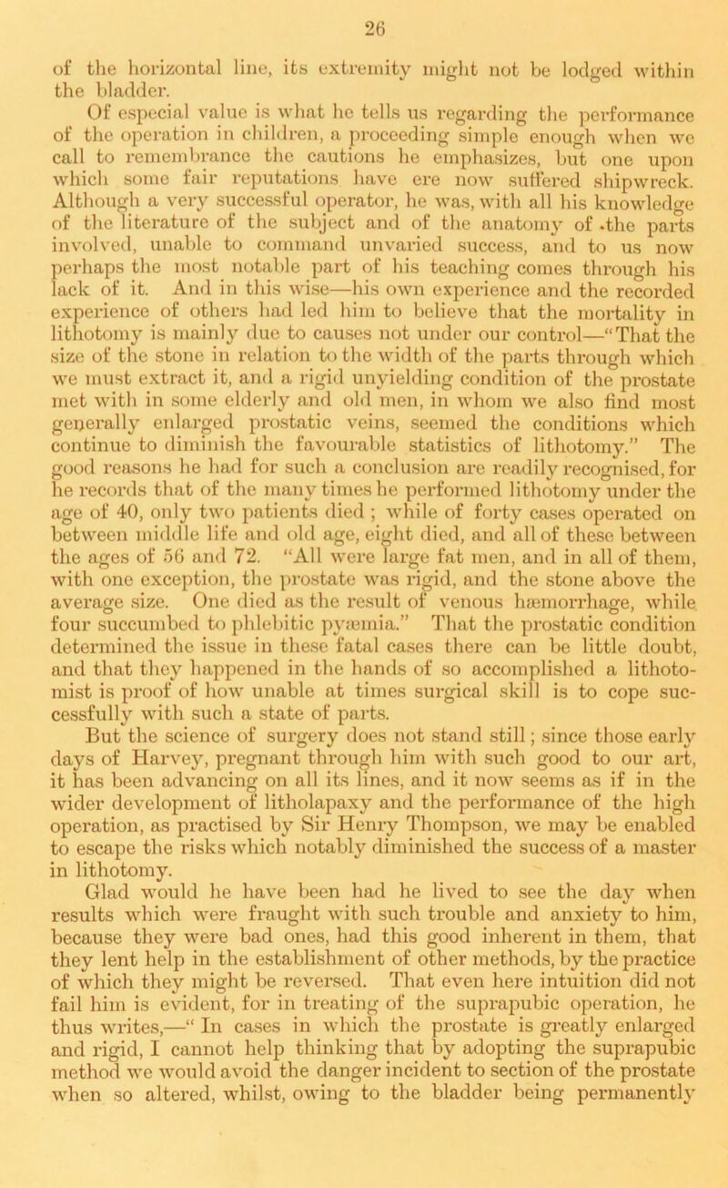 of the horizontal line, its extremity might not be lodged within the bladder. Of especial value is what he tells us regarding the performance of the operation in children, a proceeding simple enough when we call to remembrance the cautions he emphasizes, but one upon which some fair reputations have ere now suffered shipwreck. Although a very successful operator, he was, with all his knowledge of the literature of the subject and of the anatomy of .the parts involved, unable to command unvaried success, and to us now perhaps the most notable part of his teaching comes through his lack of it. Ami in this wise—his own experience and the recorded experience of others had led him to believe that the mortality in lithotomy is mainly due to causes not under our control—“That the size of the stone in relation to the width of the parts through which we must extract it, and a rigid unyielding condition of the prostate met with in some elderly and old men, in whom we also find most generally enlarged prostatic veins, seemed the conditions which continue to diminish the favourable statistics of lithotomy.” The good reasons he had for such a conclusion are readily recognised, for he records that of the many times he performed lithotomy under the age of 40, only two patients died ; while of forty cases operated on between middle life and old age, eight died, and all of these between the ages of 56 and 72. “All were large fat men, and in all of them, with one exception, the prostate was rigid, and the stone above the average size. One died as the result of venous haemorrhage, while four succumbed to phlebitic pyaemia.” That the prostatic condition determined the issue in these fatal cases there can be little doubt, and that they happened in the hands of so accomplished a lithoto- mist is proof of how unable at times surgical skill is to cope suc- cessfully with such a state of parts. But the science of surgery does not stand still; since those early days of Harvey, pregnant through him with such good to our art, it has been advancing on all its lines, and it now seems as if in the wider development of litholapaxy and the perfonnance of the high operation, as practised by Sir Henry Thompson, we may be enabled to escape the risks which notably diminished the success of a master in lithotomy. Glad would he have been had he lived to see the day when results which were fraught with such trouble and anxiety to him, because they were bad ones, had this good inherent in them, that they lent help in the establishment of other methods, by the practice of which they might be reversed. That even here intuition did not fail him is evident, for in treating of the suprapubic operation, he thus writes,—“ In cases in which the prostate is greatly enlarged and rigid, I cannot help thinking that by adopting the suprapubic method we would avoid the danger incident to section of the prostate when so altered, whilst, owing to the bladder being permanently