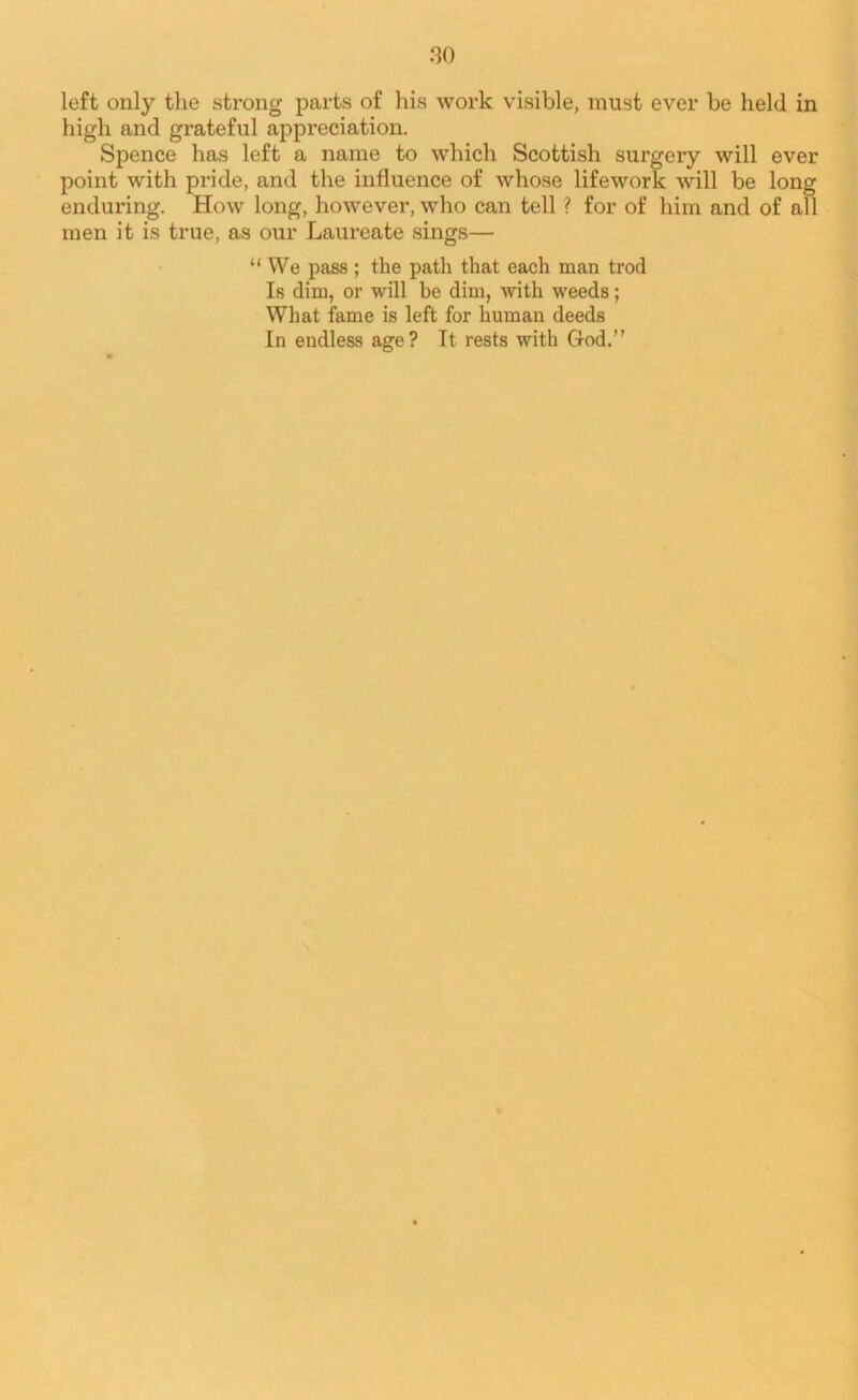 left only the strong parts of his work visible, must ever be held in high and grateful appreciation. Spence has left a name to which Scottish surgery will ever point with pride, and the influence of whose lifework will be long enduring. How long, however, who can tell ? for of him and of all men it is true, as our Laureate sings— “ We pass ; the path that each man trod Is dim, or will be dim, with weeds; What fame is left for human deeds In endless age? It rests with God.”