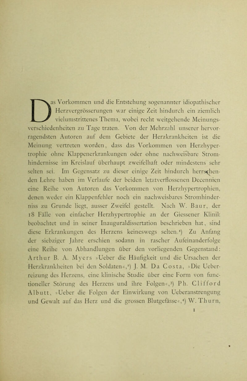 Das Vorkommen und die Entstehung sogenannter idiopathischer I Herzvergrösserungen war einige Zeit hindurch ein ziemlich vielumstrittenes Thema, wobei recht weitgehende Meinungs- verschiedenheiten zu Tage traten. Von der Mehrzahl unserer hervor- ragendsten Autoren auf dem Gebiete der Herzkrankheiten ist die Meinung vertreten worden, dass das Vorkommen von Herzhyper- trophie ohne Klappenerkrankungen oder ohne nachweisbare Strom- hindernisse im Kreislauf überhaupt zweifelhaft oder mindestens sehr selten sei. Im Gegensatz zu dieser einige Zeit hindurch herrschen- den Lehre haben im W'rlaufe der beiden letztverflossenen Decennien eine Reihe von Autoren das Vorkommen von Herzhypertrophien, denen weder ein Klappenfehler noch ein nachweisbares Stromhinder- niss zu Grunde liegt, ausser Zweifel gestellt. Nach W. Baur, der i8 Fälle von einfacher Herzhypertrophie an der Giessener Klinik, beobachtet und in seiner Inauguraldissertation beschrieben hat, sind diese Erkrankungen des Herzens keineswegs selten.') Zu Anfang der siebziger Jahre erschien sodann in rascher Aufeinanderfolge eine Reihe von Abhandlungen über den vorliegenden Gegenstand: Arthur B. A. Myers »Ueber die Häufigkeit und die Ursachen der Herzkrankheiten bei den Soldaten«,“') J. M. Da Costa, »Die Ueber- reizung des Herzens, eine klinische Studie über eine Form von func- tioncller Störung des Herzens und ihre Folgen«,3) Ph. Clilford Albutt, »Ueber die Folgen der Einwirkung von Ueberanstrengung und Gewalt auf das Herz und die grossen Blutgefässe«,■') W. Thurn,