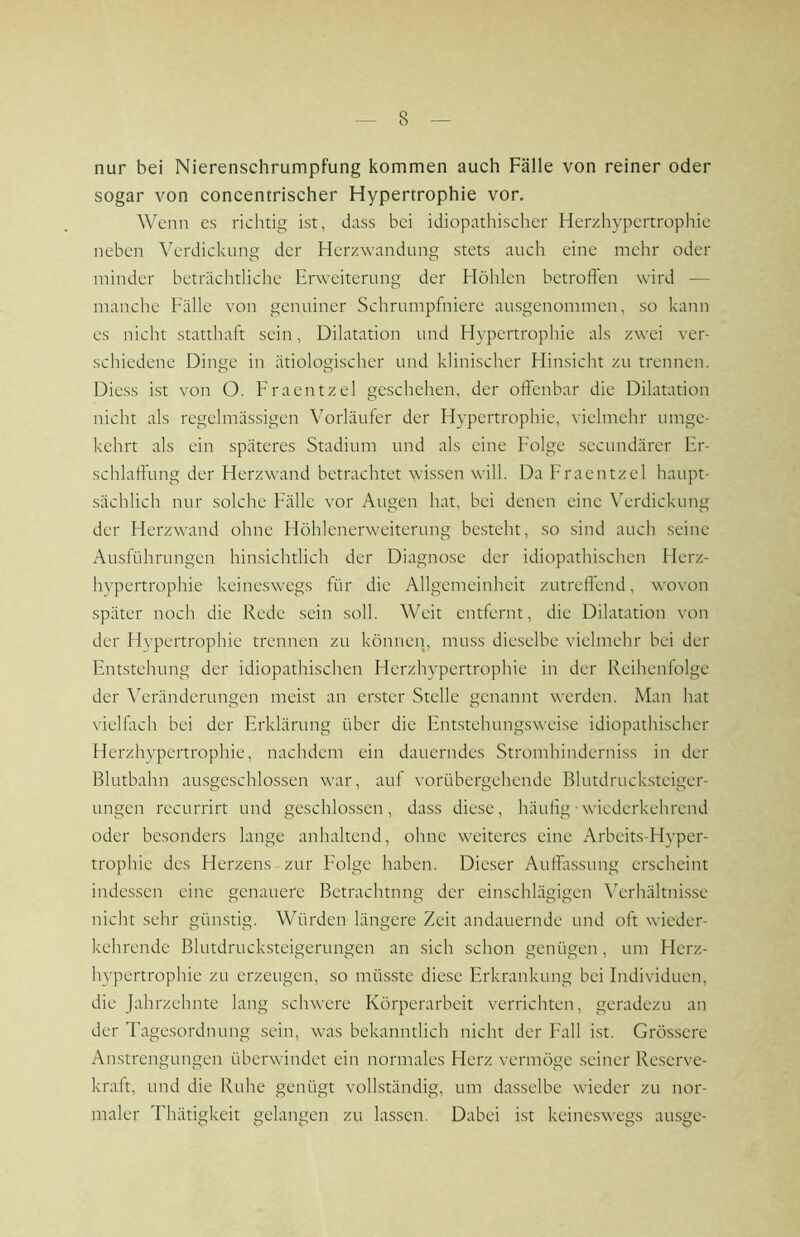 nur bei Nierenschrumpfung kommen auch Fälle von reiner oder sogar von concentrischer Hypertrophie vor. Wenn es richtig ist, dass bei idiopathischer Herzhypertrophie neben Verdickung der Herzwandung stets auch eine mehr oder minder beträchtliche Erweiterung der Höhlen betroffen wird — manche Fälle von genuiner Schrumpfniere ausgenommen, so kann es nicht statthaft sein, Dilatation und Hypertrophie als zwei ver- schiedene Dinge in ätiologischer und klinischer Hinsicht zu trennen. Diess ist von O. Fraentzel geschehen, der offenbar die Dilatation nicht als regelmässigen Vorläufer der Hypertrophie, vielmehr umge- kehrt als ein späteres Stadium und als eine Folge secundärer Er- schlaffung der Herzwand betrachtet wissen will. Da Fraentzel haupt- sächlich nur solche Fälle vor Augen hat, bei denen eine Verdickung der Herzwand ohne Höhlenerweiterung besteht, so sind auch seine Ausführungen hinsichtlich der Diagnose der idiopathischen Herz- hypertrophie keineswegs für die Allgemeinheit zutreffend, wovon später noch die Rede sein soll. Weit entfernt, die Dilatation von der Hypertrophie trennen zu können, muss dieselbe vielmehr bei der Entstehung der idiopathischen Herzhypertrophie in der Reihenfolge der Veränderungen meist an erster Stelle genannt werden. Man hat vielfitch bei der Erklärung über die Enustehungsweise idiopathischer Herzhypertrophie, nachdem ein dauerndes Stromhinderni.ss in der Blutbahn aiusgeschlossen war, auf vorübergehende Blutdrucksteiger- ungen recurrirt und geschlossen, dass diese, häufig - wiederkehrend oder besonders lange anhaltend, ohne weiteres eine Arbeit.s-Hyper- trophie des Herzens zur Folge haben. Dieser Autfassung erscheint indessen eine genauere Betrachtung der einschlägigen ^Vrhältnisse nicht sehr günstig. Würden längere Zeit andauernde und oft wieder- kehrende Blutdruck.steigerungen an sich schon genügen, um Herz- hypertrophie zu erzeugen, so müsste diese Erkrankung bei Individuen, die Jahrzehnte lang schwere Körperarbeit verrichten, geradezu an der Tagesordnung sein, was bekanntlich nicht der Fall ist. Grössere Anstrengungen überwindet ein normales Herz vermöge seiner Reserve- kraft, und die Ruhe genügt vollständig, um dasselbe wieder zu nor- maler Thätigkeit gelangen zu lassen. Dabei ist keineswegs ausge-