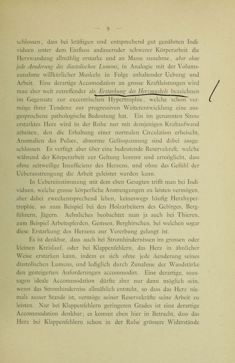 schlossen, dass bei kräftigen und entsprechend gut genährten Indi- viduen unter dem Hinfluss andauernder schwerer Körperarbeit die Herzwandung allmählig erstarke und an Masse zunehme, aber ohne jede Aendening des diastolischen Lumens, in Analogie mit der Volums- zunahme willkürlicher Muskeln in Folge anhaltender Uebung und Arbeit. Fine derartige Accomodation an grosse Kraftleistungen wird man aber weit zutreflender als Erslarhiinsi des Herzmuskels bezeichnen im Gegensatz zur excentrischen Hypertrophie, welche schon ver- möge ihrer Tendenz zur progressiven Weiterentwicklung eine aus- gesprochene pathologische Bedeutung hat. Ein im genannten Sinne erstarktes Herz wird in der Ruhe nur mit demjenigen Kraftaufwand arbeiten, den die Erhaltung einer normalen Circulation erheischt, Anomalien des Pulses, abnorme Gefässpannung sind dabei ausge- schlossen. Fs verfügt aber über eine bedeutende Reservekraft, welche während der Körperarbeit zur Geltung kommt und ermöglicht, dass ohne zeitweilige Insufflcienz des Herzens, und ohne das Gefühl der Ueberan-strengung die Arbeit geleistet werden kann. ln Uebereinstimmung mit dem eben Gesagten trifft man bei Indi- viduen, welche grosse körperliche Anstrengungen zu leisten vermögen, aber dabei zweckentsprechend leben, keineswegs häufig Herzh}’per- trophie, so zum Beispiel bei den Holzarbeitern des Gebirges, Berg- führern, Jägern. Aehnliches beobachtet man ja auch bei Thieren, zum Beispiel Arbeitspferden, Gemsen, Berghirschen, bei welchen sogar diese Fnstarkung des Herzens zur Vererbung gelangt ist. Fs ist denkbar, dass auch bei Stromhindernissen im grossen oder kleinen Kreislauf, oder bei Klappenfehlern, das Herz in ähnlicher Weise erstarken kann, indem es sich ohne jede Aenderung seines diastolischen Lumens, und lediglich durch Zunahme der Wandstärke den ge.steigerten Anforderungen accommodirt. Eine derartige, sozu- sagen ideale Accommodation dürfte aber nur dann möglich sein, wenn das Stromhinderniss allmählich entsteht, .so da.ss das Herz nie- mals aus.ser Stande ist, vermöge seiner Reservekräfte seine Arbeit zu lei.sten. Nur bei Klappenfehlern geringeren Grades ist eine derartige Accommodation denkbar; es kommt eben hier in Betracht, da.ss das Herz bei Klappenfehlern schon in der Ruhe grössere Widerstände