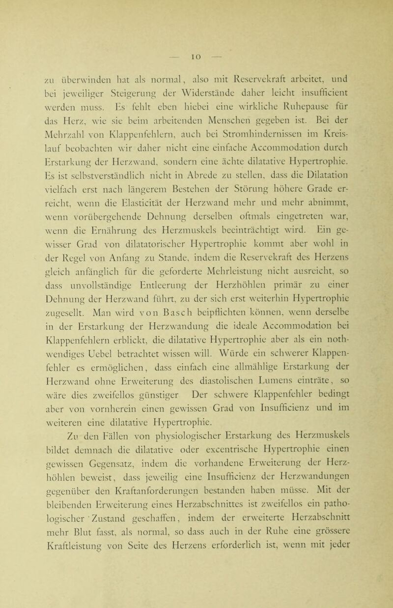 zu überwinden hat als normal, also mit Reservekraft arbeitet, und bei jeweiliger Steigerung der Widerstände daher leicht insufficient werden muss. Hs fehlt eben hiebei eine wirkliche Ruhepause für das Herz, wie sie beim arbeitenden Menschen gegeben ist. Bei der Mehrzahl von Klappenfehlern, auch bei Stromhindernis.sen im Kreis- lauf beobachten wir daher nicht eine einktche Accommodation durch Erstarkung der Herzwand, sondern eine ächte dilatative Hypertrophie. l:s ist selbstverständlich nicht in Abrede zu stellen, dass die Dilatation vielfach erst nach längerem Bestehen der Störung höhere Grade er- reicht, wenn die Hlasticität der Herzwand mehr und mehr abnimmt, wenn vorübergehende Dehnung derselben oftmals eingetreten war, wenn die Ernährung des Herzmuskels beeinträchtigt wird. Ein ge- wisser Grad von dilatatorischer Hypertrophie kommt aber wohl in der Regel von Anfimg zu Stande, indem die Reservekraft des Herzens gleich anfänglich für die geforderte Mehrleistung nicht ausreicht, so dass unvollständige Entleerung der Herzhöhlen primär zu einer Dehnung der Herzwand führt, zu der sich erst weiterhin Hypertrophie zugesellt. Man wird von Basch beipflichten können, wenn derselbe in der Erstarkung der Herzwandung die ideale Accommodation bei Klappenfehlern erblickt, die dilatative Hypertrophie aber als ein noth- wendiges Uebel betrachtet wissen will. Würde ein schwerer Klappen- fehler es ermöglichen, dass einfach eine allmählige Erstarkung der Herzwand ohne Erweiterung des diastolischen Eumens einträte, .so wäre dies zweifellos günstiger Der schwere Klappenfehler bedingt aber von vornherein einen gewissen Grad von Insufficienz und im weiteren eine dilatative Hypertrophie. Zu den Fällen von physiologischer Erstarkung des Herzmuskels bildet demnach die dilatative oder excentrische Hypertrophie einen gewissen Gegensatz, indem die vorhandene Erweiterung der Herz- höhlen beweist, da.ss jeweilig eine Insufficienz der Herzwandungen gegenüber den Kraftanforderungen bestanden haben mü.s.se. Mit der bleibenden Erweiterung eines Herzabschnittes ist zweifellos ein patho- logischer ■ Zu.stand geschaffen, indem der erweiterte Herzabschnitt mehr Blut Hsst, als normal, so dass auch in der Ruhe eine grössere Kraftleistung von Seite des Herzens erforderlich ist, wenn mit jeder