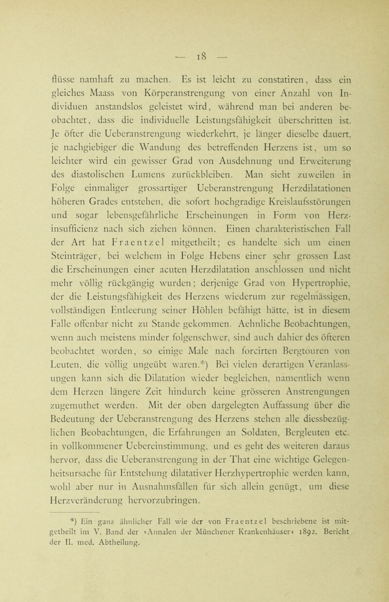 flüsse namhaft zu machen. Es ist leicht zu constatiren, dass ein gleiches Maass von Körperanstrengung von einer Anzahl von In- dividuen anstandslos geleistet wird, während man bei anderen be- obachtet, dass die individuelle Leistungsfähigkeit überschritten ist. Je öfter die Ueberanstrengung wiederkehrt, je länger dieselbe dauert, je nachgiebiger die Wandung des betreffenden Herzens ist, um so leichter wird ein gewi.sscr Grad von Ausdehnung und Erweiterung des diastolischen Lumens Zurückbleiben. Man sieht zuweilen in Folge einmaliger grossartiger Ueberanstrengung Herzdilatationen höheren Grades entstehen, die sofort hochgradige Kreislaufsstörungen und sogar leben.sgefährliche Erscheinungen in Form von Herz- insufficienz nach sich ziehen können. Einen charakteristischen Fall der Art hat Eraentzel mitgetheilt; es handelte sich um einen Steinträger, bei welchem in Folge Hebens einer sehr gro.ssen Last die Erscheinungen einer acuten Herzdilatation anschlos.sen und nicht mehr völlig rückgängig wurden; derjenige Grad von Hypertrophie, der die Leistungsfähigkeit des Herzens wiederum zur regelmässigen, vollständigen Entleerung seiner Höhlen befähigt hätte, ist in diesem Falle offenbar nicht zu Stande gekommen. Aehnliche Beobachtungen, wenn auch mci.stens minder folgenschwer, sind auch dahier des öfteren beobachtet worden, so einige Male nach forcirten Bergtouren von Leuten, die völlig ungeübt waren.'-') Bei vielen derartigen \Aranla.ss- ungen kann sich die Dilatation wieder begleichen, namentlich wenn dem Herzen längere Zeit hindurch keine grö.sseren Anstrengungen zugemuthet werden. Mit der oben dargelegten Auffässung über die Bedeutung der Ueberanstrengung des Herzens stehen alle diessbezüg- lichen Beobachtungen, die Erfahrungen an Soldaten, Bergleuten etc. in vollkommener Ueberein.stimmung, und es geht des weiteren daraus hervor, dass die Ueberanstrengung in der That eine wichtige Gelegen- heitsunsache für Entstehung dilatativcr Herzhypertrophie werden kann, wohl aber nur in Ausnahmsfällen für sich allein genügt, um diese Herzveränderung hervorzubringen. *) Hin ganz älinlicher Fall wie der von Fraentzel beschriebene ist mit- getheilt im V. Band der »Annalen der Münchener Krankenhäuseri 1892. Bericht der II. med. Abtheilmig.
