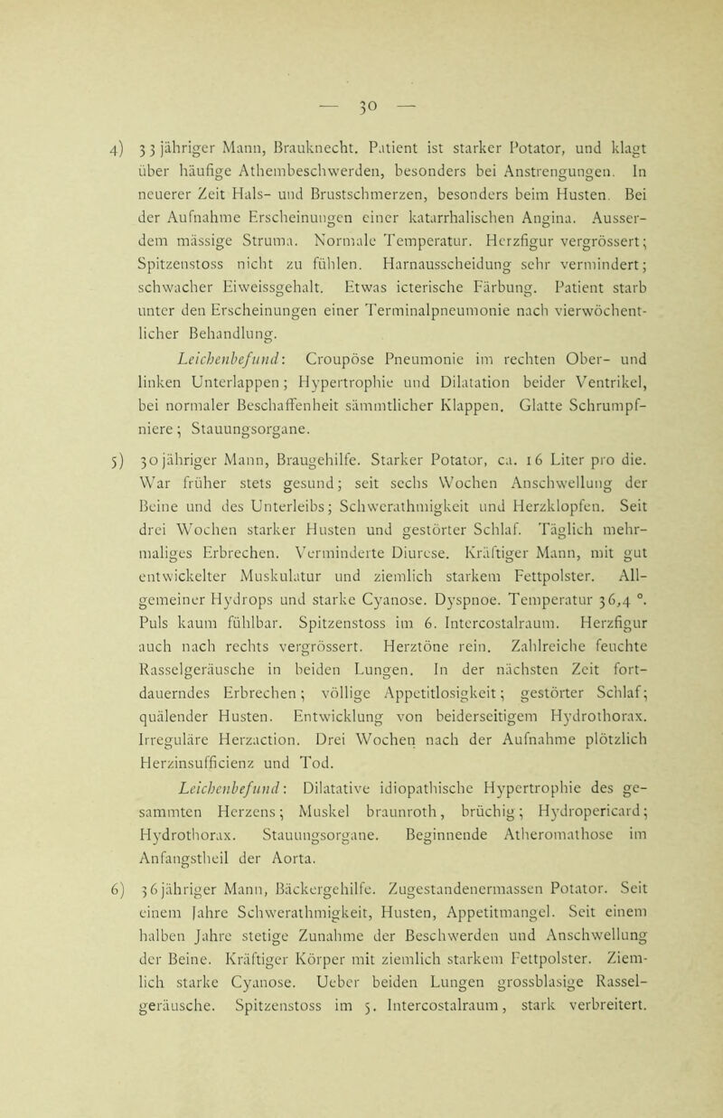 10 4) 3 3 Mann, i5rauknecht. Patient ist starker Potator, und klagt über häufige Athembeschwerden, besonders bei Anstrengungen. In neuerer Zeit Hals- und Brustschmerzen, besonders beim Husten. Bei der Aufnahme Erscheinungen einer katarrhalischen Angina. Ausser- dem massige Struma. Normale Temperatur. Herzfigur vergrössert; Spitzenstoss nicht zu fühlen. Harnausscheidung sehr vermindert; schwacher Eiweissgehalt. Etwas icterische Färbung. Patient starb unter den Erscheinungen einer Terminalpneumonie nach vierwöchent- licher Behandlung. Leichenbefund: Croupöse Pneumonie im rechten Ober- und linken Unterlappen; Hypertrophie und Dilatation beider Ventrikel, bei normaler Beschaffenheit sämmtlicher Klappen. Glatte Schrumpf- niere ; Stauungsorgane. 5) 50 jähriger Mann, Braugehilfe. Starker Potator, ca. 16 Liter pro die. War früher stets gesund; seit sechs Wochen Anschwellung der Beine und des Unterleibs; Schwerathmigkeit und Herzklopfen. Seit drei Wochen starker Husten und gestörter Schlaf. Täglich mehr- maliges Erbrechen. Verminderte Diurese. Kräftiger Mann, mit gut entwickelter Muskulatur und ziemlich starkem Fettpolster. All- gemeiner Hydrops und starke Cyanose. Dyspnoe. Temperatur 36,4 °. Puls kaum fühlbar. Spitzenstoss im 6. Intercostalraum. Herzfigur auch nach rechts vergrössert. Herztöne rein. Zahlreiche feuchte Rasselgeräusche in beiden Lungen. In der nächsten Zeit fort- dauerndes Erbrechen; völlige Appetitlosigkeit; gestörter Schlaf; quälender Husten. Entwicklung von beiderseitigem Hydrothorax. Irreguläre Herzaction. Drei Wochen nach der Aufnahme plötzlich Herzinsufficienz und Tod. Leichenbefund: Dilatative idiopathische Hypertrophie des ge- sammten Herzens; Muskel braunroth, brüchig; Hydropericard; HjMrothorax. Stauungsorgaue. Beginnende Atheromathose im Anfangstheil der Aorta. 6) 36 jähriger Mann, Bäckergehilfe. Zugestandenermassen Potator. Seit einem fahre Schwerathmigkeit, Husten, Appetitmangel. Seit einem halben Jahre stetige Zunahme der Beschwerden und Anschwellung der Beine. Kräftiger Körper mit ziemlich starkem Fettpolster. Ziem- lich starke Cyanose. Ueber beiden Lungen grossblasige Rassel-