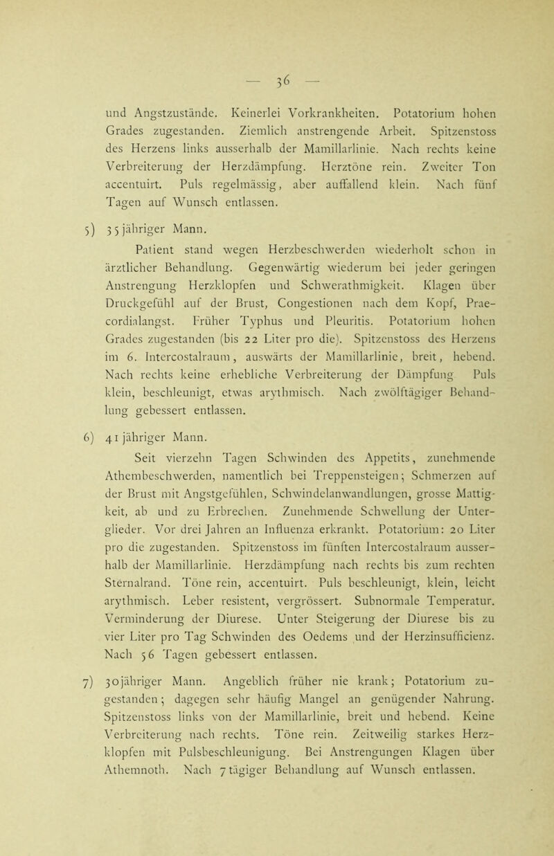 und Angstzustände. Keinerlei Vorkrankheiten. Potatorium hohen Grades zugestanden. Ziemlich anstrengende .\rbeit. Spitzenstoss des Herzens links ausserhalb der Mamillarlinie. Nach rechts keine Verbreiterung der Herzdämpfung. Herztöne rein. Zweiter Ton accentuirt. Puls regelmässig, aber auffallend klein. Nach fünf Tagen auf Wunsch entlassen. 5) 3 5 jähriger Mann. Patient stand wegen Herzbeschwerden wiederholt schon in ärztlicher Behandlung. Gegenwärtig wiederum bei jeder geringen Anstrengung Herzklopfen und Schwerathmigkeit. Klagen über Druckgefühl auf der Brust, Congestionen nach dem Kopf, Prae- cordialangst. ITüher Typhus und Pleuritis. Potatorium hohen Grades zugestanden (bis 22 Liter pro die). Spitzenstoss des Herzens im 6. Intercostalraum, auswärts der Mamillarlinie, breit, hebend. Nach rechts keine erhebliche Verbreiterung der Dämpfung Puls klein, beschleunigt, etwas aiwthmisch. Nach zwölftägiger Behänd- hing gebessert entlassen. 6) 41 jähriger Mann. Seit vierzehn Tagen Schwinden des Appetits, zunehmende Athembcschwerden, namentlich bei Treppensteigen; Schmerzen auf der Brust mit Angstgefühlen, Schwindelanwandlungen, grosse Mattig- keit, ab und zu Erbrechen. Zunehmende Schwellung der Untcr- glieder. Vor drei Jahren an Influenza erkrankt. Potatorium: 20 Liter pro die zugestanden. Spitzenstoss im fünften Intercostalraum ausser- halb der Mamillarlinie. Herzdämpfung nach rechts bis zum rechten Sternalrand. Töne rein, accentuirt. Puls beschleunigt, klein, leicht arythmisch. Leber resistent, vergrössert. Subnormale Temperatur. Verminderung der Diurese. Unter Steigerung der Diurese bis zu vier Liter pro Tag Schwinden des Oedems und der Herzinsufficienz. Nach 56 Tagen gebessert entlassen. 7) 3ojähriger Mann. Angeblich früher nie krank; Potatorium zu- gestanden ; dagegen sehr häufig Mangel an genügender Nahrung. Spitzenstoss links von der Mamillarlinie, breit und hebend. Keine Verbreiterung nach rechts. Töne rein. Zeitweilig starkes Herz- klopfen mit Pulsbeschleunigung. Bei Anstrengungen Klagen über Athemnoth. Nach 7 tägiger Behandlung auf Wunsch entlassen.