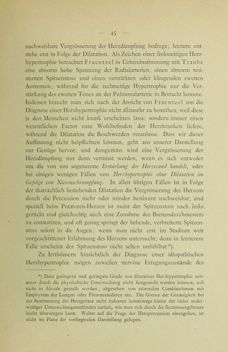 nachweisbare Vergrösserung der Herzdämpfung bedinge; letztere ent- stehe erst in Folge der Dilatation. Als Zeichen einer linksseitigen Herz- hypertrophie betrachtet Fraentzel in Uebereinstimmung mit Traube eine abnorm hohe Spannung der Radialarterien, einen abnorm resi- stenten Spitzenstoss und einen verstärkten oder klingenden zweiten Aortenton, während für die rechtseitige Hypertrophie nur die Ver- stärkung des zweiten Tones an der Pulmonalarterie in Betracht komme. Indessen braucht man sich nach der Ansicht von Fraentzel um die Diagnose einer Herzhypertrophic nicht allzusehr zu bemühen, weil diese ja den Menschen nicht krank erscheinen lasse, sondern immer einen wesentlichen Factor zum Wohlbefinden der Herzkranken liefere, während die Dilatation die Beschwerden veranlasse. Dass wir dieser Aufla.ssung nicht beipflichten können, geht aus unserer Darstellung zur Genüge hervor, und demgemäss wird eine Vergrösserung der Herzdämpfung nur dann vermisst werden, wenn es sich entweder um die von uns sogenannte Ersiarhnig der Herzwand handell, oder bei einigen wenigen Fällen von Herzhypertrophie ohne Dilatation im Gefolge von Kierenschrnnipfnng. In allen übrigen Fällen ist in Folge der that.sächlich bestehenden Dilatation die Vergrösserung des Herzens durch die Percussion mehr oder minder bestimmt nachweisbar, und speciell beim Potatoren-Herzen ist meist der Spitzenstoss nach links gerückt und gleichzeitig auch eine Zunahme des Breitendurchmessers zu constatiren, und oft genug springt der hebende, verbreiterte Spitzen- sto.ss sofort in die Augen, wenn man nicht erst im Stadium weit vorgeschrittener Frlahmung des Herzens untersucht; denn in letzterem Falle erscheint der Spitzenstoss nicht selten unfühlbar*). Zu irrthümern hinsichtlich der Diagnose einer idiopathischen I lerzhypertrophie mögen zuweilen nervöse Erregungszustände des *) Dass geringere und geringste Grade von dilatativer Herzhypertrophie mit- unter durch die physikalisdie Untersucluing nicht festgestcllt werden können, soll nicht in Abrede gestellt werden, abgesehen von störenden Combinaiionen mit Emphysem der Lungen oder Pleuraexsudaten etc. Die Grenze der Genauigkeit bei der Bestimmung der Herzgrösse steht indessen keineswegs hinter der vieler ander- weitiger Untersuchungsmethoden zurück, wie man sich durch die Sectionsergebnisse leicht überzeugen kann. Weiter auf die Frage der Herzpercussion einzugehen, ist nicht im Plane der vorliegenden Darstellung gelegen.