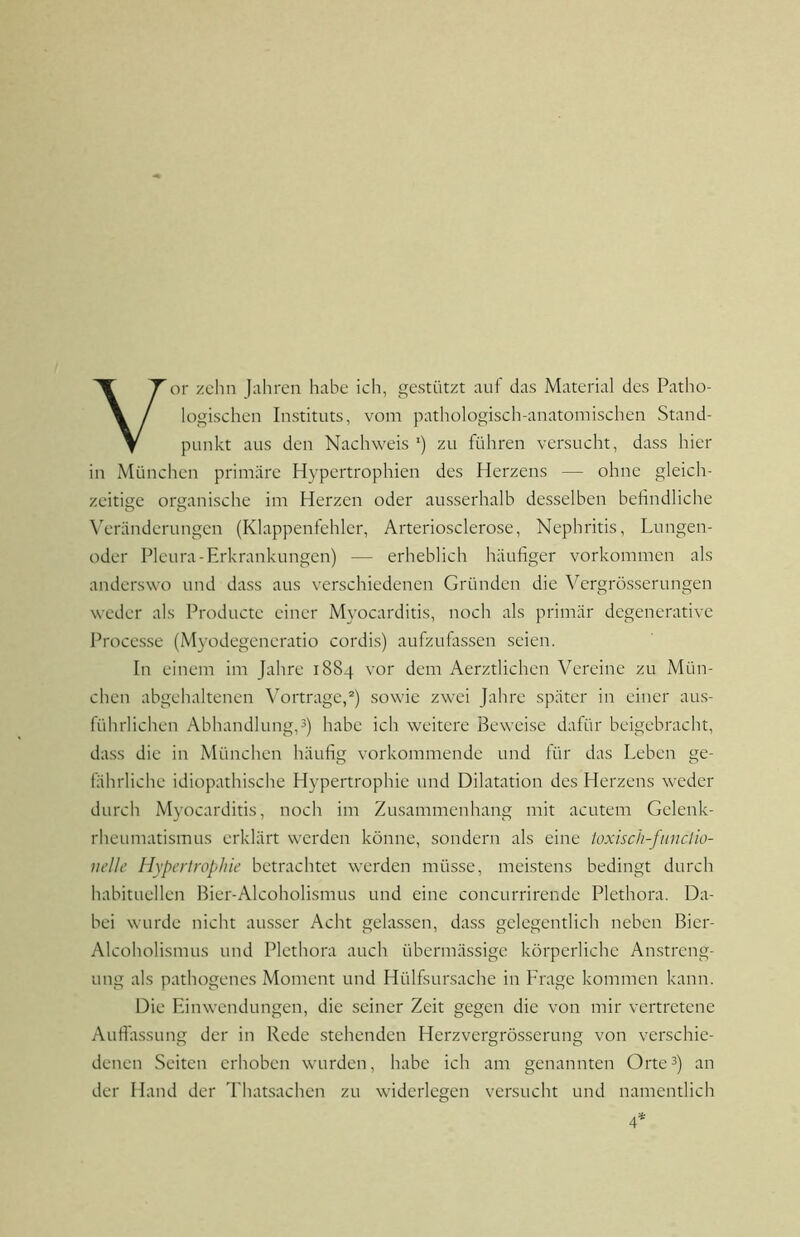 Vor zehn Jahren habe ich, gestützt auf das Material des Patho- logischen Instituts, vom pathologisch-anatomischen Stand- punkt aus den Nachweis ') zu führen versucht, dass hier in München primäre Hypertrophien des Herzens — ohne gleich- zeitige organische im Herzen oder ausserhalb desselben befindliche \’eränderungen (Klappenfehler, Arteriosclerose, Nephritis, Lungen- oder Pleura-Erkrankungen) — erheblich häufiger Vorkommen als anderswo und dass aus verschiedenen Gründen die Vergrösserungen weder als Producte einer Myocarditis, noch als primär degenerative Processe (Myodegeneratio cordis) aufzufassen seien. In einem im Jahre 1884 vor dem Aerztlichen Vereine zu Mün- chen abgehaltenen Vorträge,®) sowie zwei Jahre später in einer aus- führlichen Abhandlung,3) habe ich weitere Beweise dafür beigebracht, dass die in München häufig vorkommende und für das Leben ge- fährliche idiopathische Hypertrophie und Dilatation des Herzens weder durch Myocarditis, noch im Zusammenhang mit acutem Gelenk- rheumatismus erklärt werden könne, sondern als eine toxisch-fiinciio- iielle Hypertrophie betrachtet werden müsse, meistens bedingt durch habituellen Bier-Alcoholismus und eine concurrirende Plethora. Da- bei wurde nicht ausser Acht gelassen, dass gelegentlich neben Bier- Alcoholismus und Plethora auch übermässige körperliche Anstreng- ung als pathogenes Moment und Hülfsursache in Frage kommen kann. Die Einwendungen, die seiner Zeit gegen die von mir vertretene Aufidssung der in Rede stehenden Herzvergrösserung von verschie- denen Seiten erhoben wurden, habe ich am genannten Orte3) an der Hand der Thatsachen zu widerlegen versucht und namentlich