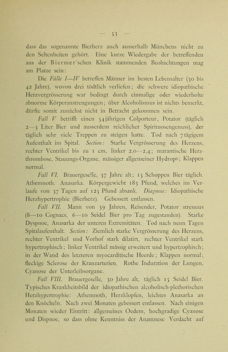 dass das sogenannte Bierherz auch ausserhalb Münchens nicht zu den Seltenheiten gehört. Eine kurze Wiedergabe der betreffenden aus der B ierrae r'sehen Klinik stammenden Beobachtungen mag am Platze sein: Die Fälle I—IF betreffen Männer im besten Lebensalter (30 bis 42 Jahre), wovon drei tödtlich verliefen ; die schwere idiopathische Herzvergrösserung war bedingt durch einmalige oder wiederholte abnorme Körperanstrengungen; über Alcoholismus ist nichts bemerkt, dürfte somit zunächst nicht in Betracht gekommen sein. Fall V betrifft einen 54jährigen Colporteur, Potator (täglich 2 — 3 Liter Bier und ausserdem reichlicher Spirituosengenuss), der täglich sehr viele Treppen zu .steigen hatte. Tod nach 7 tägigem Aufenthalt im Spital. Seclioii: Starke Vergrösserung des Herzens, rechter \'entrikel bis zu i cm, linker 2,0—2,4; marantische Herz- thrombose, Stauungs-Organe, mässiger allgemeiner Hydrops; Klappen normal. Fall FI. Brauergescllc, 37 Jahre alt; 15 Schoppen Bier täglich. Athemnoth. Anasarka. Körpergewicht 183 Pfund, welches im Ver- laufe von 37 Tagen auf 125 Pfund absank. Diagnose: Idiopathische Herzhypertrophie (Bierherz). Gebessert entlassen. Fall Fll. Mann von 39 Jahren, Reisender, Potator strenuus (8—10 Cognacs, 6—10 Seidel Bier pro Tag zugestanden). Starke Dyspnoe, Anasarka der unteren Extremitäten. Tod nach neun Tagen Spitalaufenthalt. Section : Ziemlich starke Vergrösserung des Herzens, rechter Ventrikel und Vorhof stark dilatirt, rechter Ventrikel stark hypertrophisch; linker Ventrikel mässig erweitert und hypertrophisch; in der Wand des letzteren myocarditische Heerde; Klappen normal; fleckige Sclerose der Kranzarterien. Rothe Induration der Lungen, Cyanose der Unterleibsorgane. Fall FIIl. Brauergcselle, 30 Jahre alt, täglich 15 Seidel Bier. Typisches Krankheitsbild der idiopathischen alcoholisch-plethorischen Herzhypertrophie: Athemnoth, Herzklopfen, leichtes Anasarka an den Knöcheln. Nach zwei Monaten gebessert entlassen. Nach einigen Monaten wieder Eintritt: allgemeines Oedem, hochgradige Cyanose und Dispnoe, so dass ohne Kenntniss der Anamnese Verdacht auf