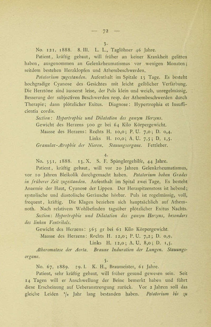 3- No. I2I, 1888. 8. III. L. L., Taglöhner 46 Jahre. Patient, kräftig gebaut, will früher an keiner Krankheit gelitten haben, ausgenommen an Gelenkrheumatismus vor wenigen Monaten; seitdem bestehen Herzklopfen und Athembeschwerden. Potalorhim lugestanden. Aufenthalt im Spitale 15 Tage. Es besteht hochgradige Cyanose des Gesichtes mit leicht gelblicher Verfärbung. Die Herztöne sind äusserst leise, der Puls klein und weich, unregelmässig. Besserung der subjectiven Beschwerden resp. der Athembeschwerden durch Therapie; dann plötzlicher Exitus. Diagnose: Hypertrophia et InsufFi- cientia cordis. Section: Hypertrophie und Dilatation des ganzen Heriens. Gewicht des Herzens 500 gr bei 64 Kilo Körpergewicht. Maasse des Herzens: Rechts H. 10,0; P. U. 7,0; D. 0,4. Links H. 10,0; A. U. 7,5; D. 1,5. Granulär-Atrophie der Nieren. Stauungsorgane. Fettleber. 4- No. 551, 1888. 15.X. S. F. Spänglergehilfe, 44 Jahre. Patient, kräftig gebaut, will vor 20 Jahren Gelenkrheumatismus, vor IO Jahren Bleikolik durchgemacht haben. Potatorium hohen Grades in früherer Zeit \ugestanden. Aufenthalt im Spital zwei Tage. Es besteht Anaemie der Haut, Cyanose der Lippen. Der Herzspitzenstoss ist hebend; systolische und diastolische Geräusche hörbar. Puls ist regelmässig, voll, frequent, kräftig. Die Klagen beziehen sich hauptsächlich auf Athem- noth. Nach relativem Wohlbefinden tagsüber plötzlicher Exitus Nachts. Section: Hypertrophie und Dilatation des ganien Heryms, besonders des linken Ventrikels. Gewicht des Herzens: 565 gr bei 61 Kilo Körpergewicht. Maasse des Herzens: Rechts H. i2,o; P. U. 7,2; D. 0,9. Links H. 12,0; A. U. 8,0; D. 1,5. Alheromatose der Aorta. Braune Induration der Lungen. Stauungs- organe. ^ No. 67, 1889. 29. I. K. H., Braumeister, 61 Jahre. Patient, sehr kräftig gebaut, will früher gesund gewesen sein. Seit 14 Tagen will er Anschwellung der Beine bemerkt haben und führt diese Erscheinung auf Ueberanstrengung zurück. Vor 2 Jahren soll das gleiche Leiden */» Jahr lang bestanden haben. Potatorium bis yi