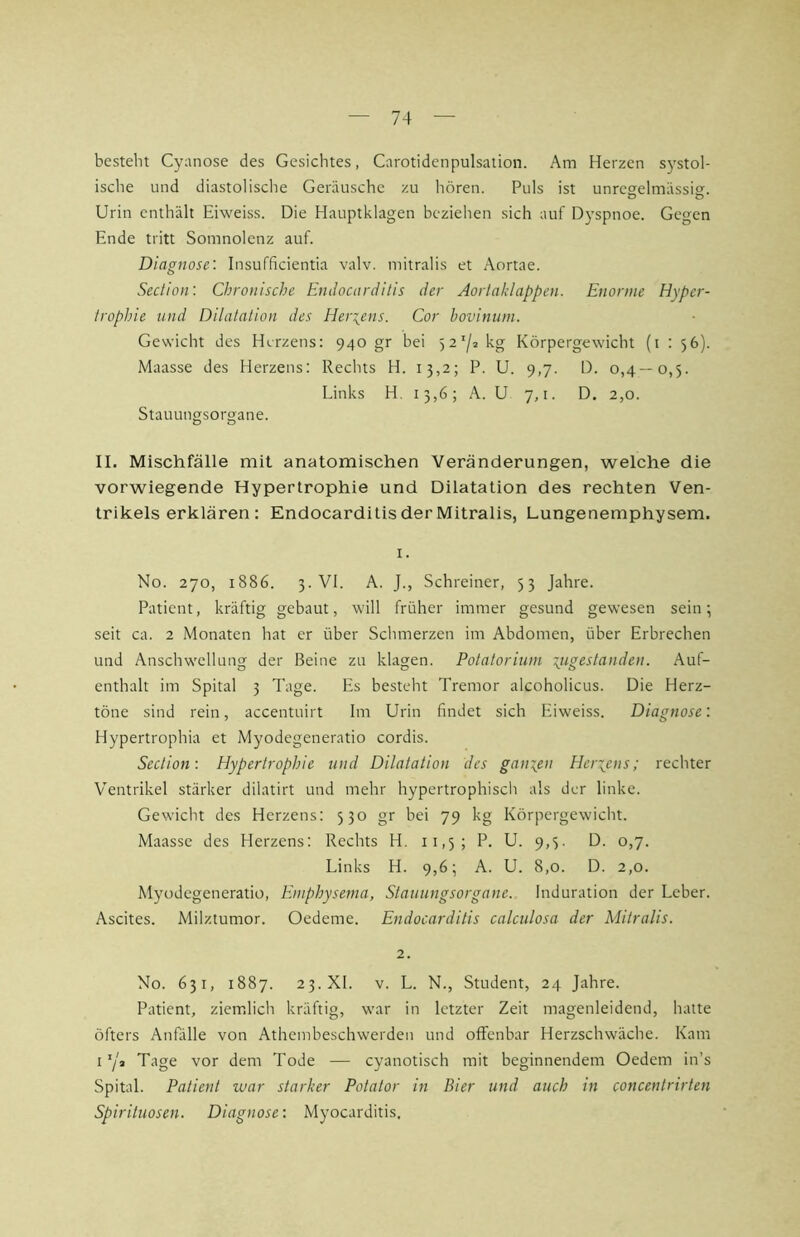 besteht Cyanose des Gesichtes, Carotidenpulsation. Am Herzen systol- ische und diastolische Geräusche zu hören. Puls ist unregelmässig. Urin enthält Eiweiss. Die Hauptklagen beziehen sich auf Dyspnoe. Gegen Ende tritt Somnolenz auf. Diagnose: Insufficientia valv. mitralis et Aortae. Seclion: Chronische Endocarditis der Aorlaklappen. Enorme Hyper- trophie und Dilatation des Herzens. Cor hovinum. Gewicht des Herzens: 940 gr bei 527* kg Körpergewicht (i ; 56). Maasse des Herzens: Rechts H. 13,2; P. U. 9,7. D. 0,4—0,5. Links H. 13,6; A. U 7,1. D. 2,0. Stauungsorgane. II. Mischfälle mit anatomischen Veränderungen, welche die vorwiegende Hypertrophie und Dilatation des rechten Ven- trikels erklären: Endocarditis der Mitralis, Lungenemphysem. No. 270, 1886. 3. VI. A. J., Schreiner, 53 Jahre. Patient, kräftig gebaut, will früher immer gesund gewesen sein 5 seit ca. 2 Monaten hat er über Schmerzen im Abdomen, über Erbrechen und Anschwellung der Beine zu kkagen. Potatorium Tjigestanden. Auf- enthalt im Spital 3 Tage. Es besteht Tremor alcoholicus. Die Herz- töne sind rein, accentuirt Im Urin findet sich Eiweiss. Diagnose: Hypertrophia et Myodegeneratio cordis. Section: Hypertrophie und Dilatation des ganien Herzens; rechter Ventrikel stärker dilatirt und mehr hypertrophiscli als der linke. Gewicht des Herzens: 530 gr bei 79 kg Körpergewicht. Maasse des Herzens: Rechts H. 11,5; P. U. 9,3. D. 0,7. Links H. 9,6; A. U. 8,0. D. 2,0. Myodegeneratio, Emphysema, Stauungsorgane. Induration der Leber. Ascites. Milztumor. Oedeme. Endocarditis calculosa der Mitralis. 2. No. 631, 1887. 23. XL V. L. N., Student, 24 Jahre. Patient, ziem.lich kräftig, war in letzter Zeit magenleidend, hatte öfters Anfälle von Athembeschwerden und offenbar Herzschwäche. Kam O/a Tage vor dem Tode — cyanotisch mit beginnendem Oedem in’s Spital. Patient war starker Potator in Bier und auch in concentrirten Spirituosen. Diagnose: Myocarditis,