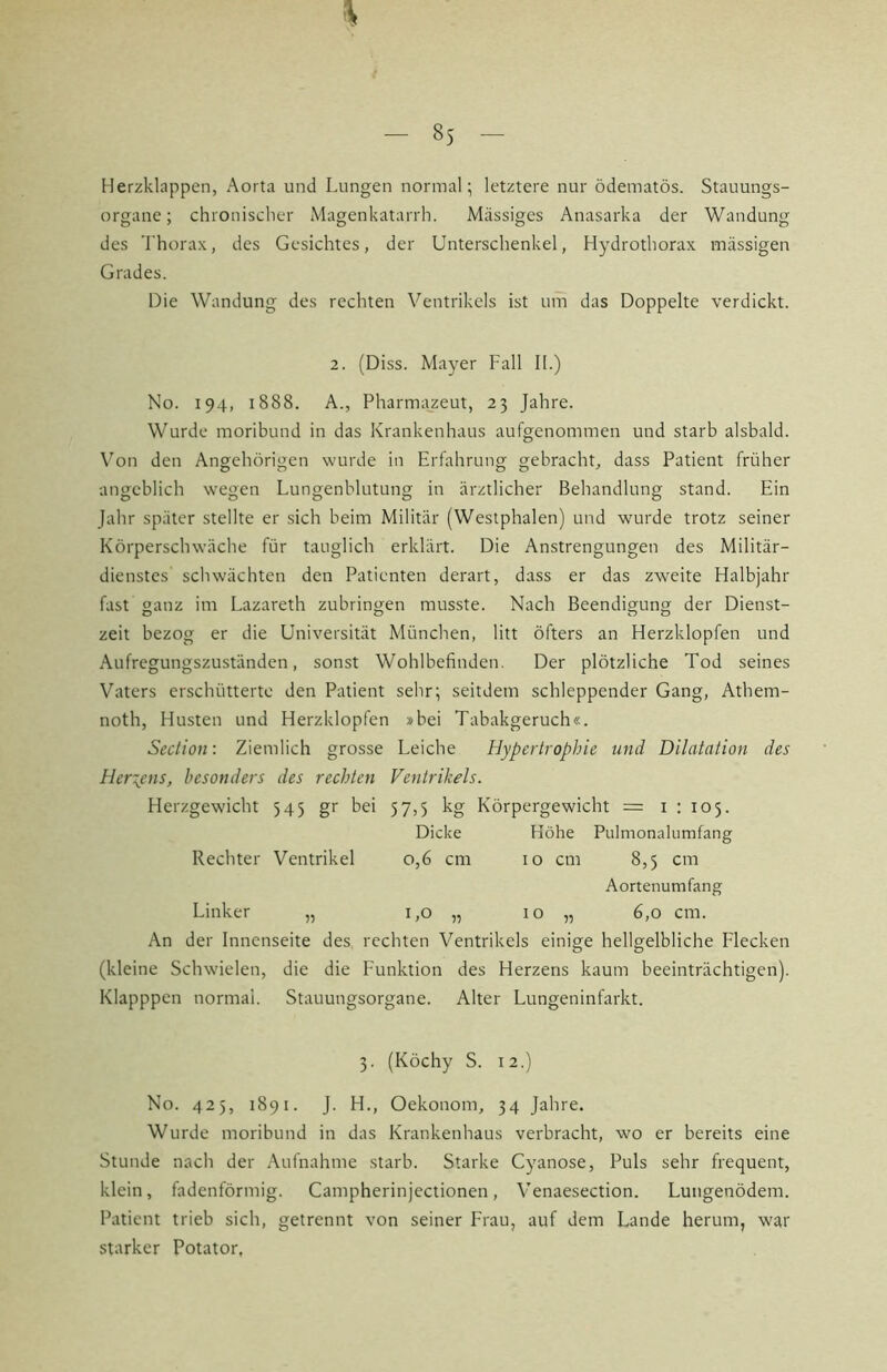 Herzklappen, Aorta und Lungen normal; letztere nur ödematös. Stauungs- organe; chronischer Magenkatarrh. Massiges Anasarka der Wandung des Thorax, des Gesichtes, der Unterschenkel, Hydrothorax massigen Grades. Die Wandung des rechten Ventrikels ist um das Doppelte verdickt. 2. (Diss. Mayer Fall II.) No. 194, 1888. A., Pharmazeut, 23 Jahre. Wurde moribund in das Krankenhaus aufgenommen und starb alsbald. Von den Angehörigen wurde in Erfahrung gebracht, dass Patient früher angeblich wegen Lungenblutung in ärztlicher Behandlung stand. Ein Jahr später stellte er sich beim Militär (Westphalen) und wurde trotz seiner Körperschwäche für tauglich erklärt. Die Anstrengungen des Militär- dienstes schwächten den Patienten derart, dass er das zweite Halbjahr fast ganz im Lazareth zubringen musste. Nach Beendigung der Dienst- zeit bezog er die Universität München, litt öfters an Herzklopfen und Aufregungszuständen, sonst Wohlbefinden. Der plötzliche Tod seines Vaters erschütterte den Patient sehr; seitdem schleppender Gang, Athem- noth, Husten und Herzklopfen »bei Tabakgeruch«. Seclion: Ziemlich grosse Leiche Hypertrophie und Dilatation des Herzens, besonders des reehten Ventrikels. Herzgewicht 545 gr bei 57,5 kg Körpergewicht = i ; 105. Dicke Höhe Pulmonalumfang Rechter Ventrikel 0,6 cm 10 cm 8,5 cm Aortenumfang Linker „ UO „ 10 „ 6,0 cm. An der Innenseite des, rechten Ventrikels einige hellgelbliche Flecken (kleine Schwielen, die die Funktion des Herzens kaum beeinträchtigen). Klapppen normal. Stauungsorgane. Alter Lungeninfarkt. 3. (Köchy S. 12.) No. 425, 1891. J. H., Oekonom, 34 Jahre. Wurde moribund in das Krankenhaus verbracht, wo er bereits eine Stunde nach der Aufnahme .starb. Starke Cyanose, Puls sehr frequent, klein, fadenförmig. Campherinjectionen, Venaesection. Lungenödem. Patient trieb sich, getrennt von seiner Frau, auf dem Lande herum, war starker Potator,