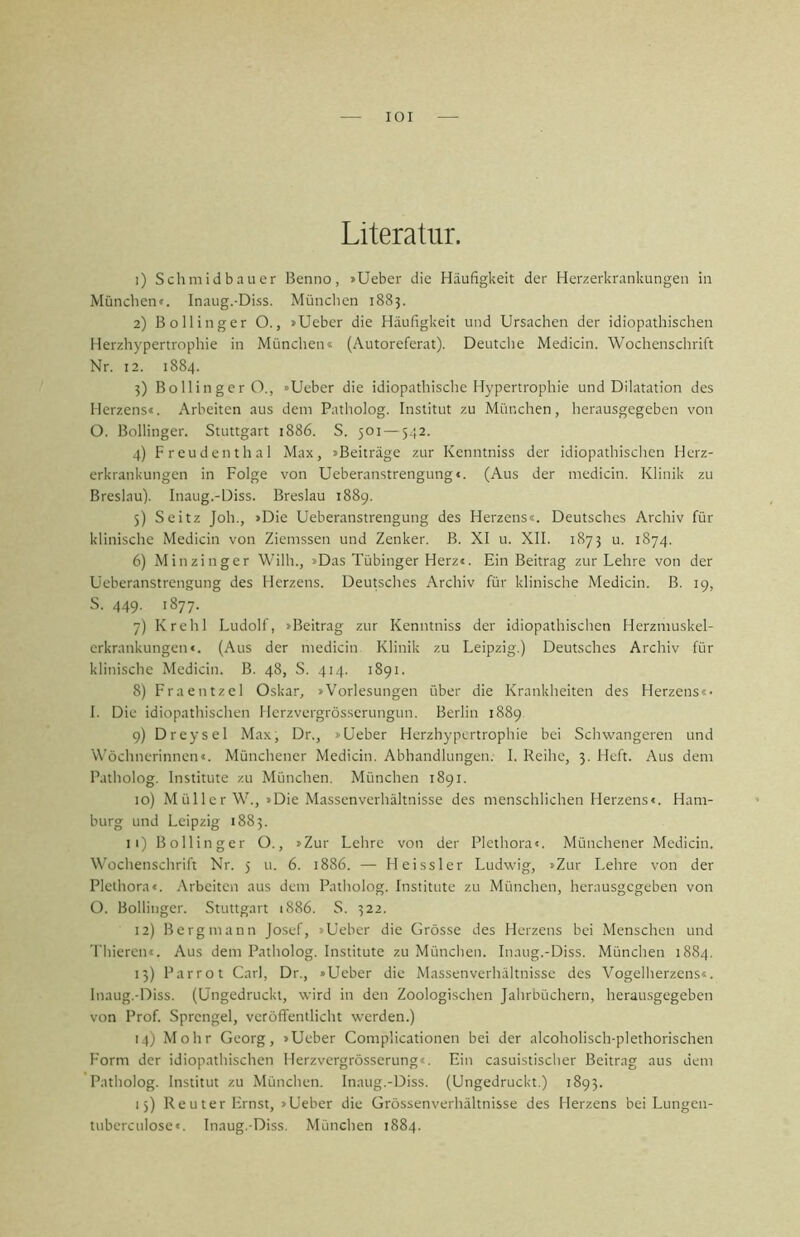 lOI Literatur. 1) Schmidbauer Benno, »Ueber die Häufigkeit der Herzerkrankungen in München«. Inaug.-Diss. Münclien 1883. 2) Bollinger O., »Ueber die Häufigkeit und Ursachen der idiopathischen Herzhypertrophie in Münclien» (Autoreferat). Deutclie Medicin. Wochenschrift Nr. 12. 1884. 3) Bollinger O., »Ueber die idiopathische Hypertrophie und Dilatation des Herzens«. Arbeiten aus dem Patholog. Institut zu München, herausgegeben von 0. Bollinger. Stuttgart 1886. S. 501 — 542. 4) Freudenthal Max, »Beiträge zur Kenntniss der idiopathischen Herz- erkrankungen in Folge von Ueberanstrengung«. (Aus der medicin. Klinik zu Breslau). Inaug.-Diss. Breslau 1889. 5) Seitz Joh., »Die Ueberanstrengung des Herzens«. Deutsches Archiv für klinische Medicin von Ziemssen und Zenker, ß. XI u. XII. 1873 u. 1874. 6) Minzinger Willi., »Das Tübinger Herz«. Ein Beitrag zur Lehre von der Ueberanstrengung des Herzens. Deutsches Archiv für klinische Medicin. B. 19, S. 449. 1877. 7) Krehl Ludolf, »Beitrag zur Kenntniss der idiopathischen Herzmuskel- crkrankungen«. (Aus der medicin Klinik zu Leipzig.) Deutsches Archiv für klinische Medicin. B. 48, S. 414. 1891. 8) Fraentzel Oskar, »Vorlesungen über die Krankheiten des Herzens«* 1. Die idiopathischen Herzvergrösserungun. Berlin 1889 9) Dreysel Max, Dr., »Ueber Herzhypertrophie bei Schwangeren und Wöchnerinnen«. Münchener Medicin. Abhandlungen. I. Reihe, 3. Heft. Aus dem Patholog. Institute zu München. München 1891. 10) Müller W., »Die Massenverhältnisse des menschlichen Herzens«. Ham- burg und Leipzig 1883. 11) Bollinger O., »Zur Lehre von der Plethora«. Münchener Medicin. Wochenschrift Nr. 5 u. 6. 1886. — Heissler Ludwig, »Zur Lehre von der Plethora«, .\rbeiten aus dem Patholog. Institute zu München, herausgegeben von ü. Bollinger. Stuttgart 1886. S. 322. 12) Bergmann Josef, »Ueber die Grösse des Herzens bei Menschen und Thieren«. Aus dem Patholog. Institute zu München. Inaug.-Diss. München 1884. 15) Par rot Carl, Dr., »Ueber die Massenverhältnisse des Vogelherzens«. Inaug.-Diss. (Ungedrucki, wird in den Zoologischen Jahrbüchern, herausgegeben von Prof. Sprengel, veröffentlicht werden.) 14; Mohr Georg, »Ueber Complicationen bei der alcoholisch-plethorischen Form der idiopathischen Herzvergrösserung«. Ein casuistisclier Beitrag aus dem Patholog. Institut zu München. Inaug.-Diss. (Ungedruckt.) 1893. 15) Reuter Ernst, »Ueber die Grössenverhältnisse des Herzens bei Lungen- tubcrculose«. Inaug.-Diss. München 1884.