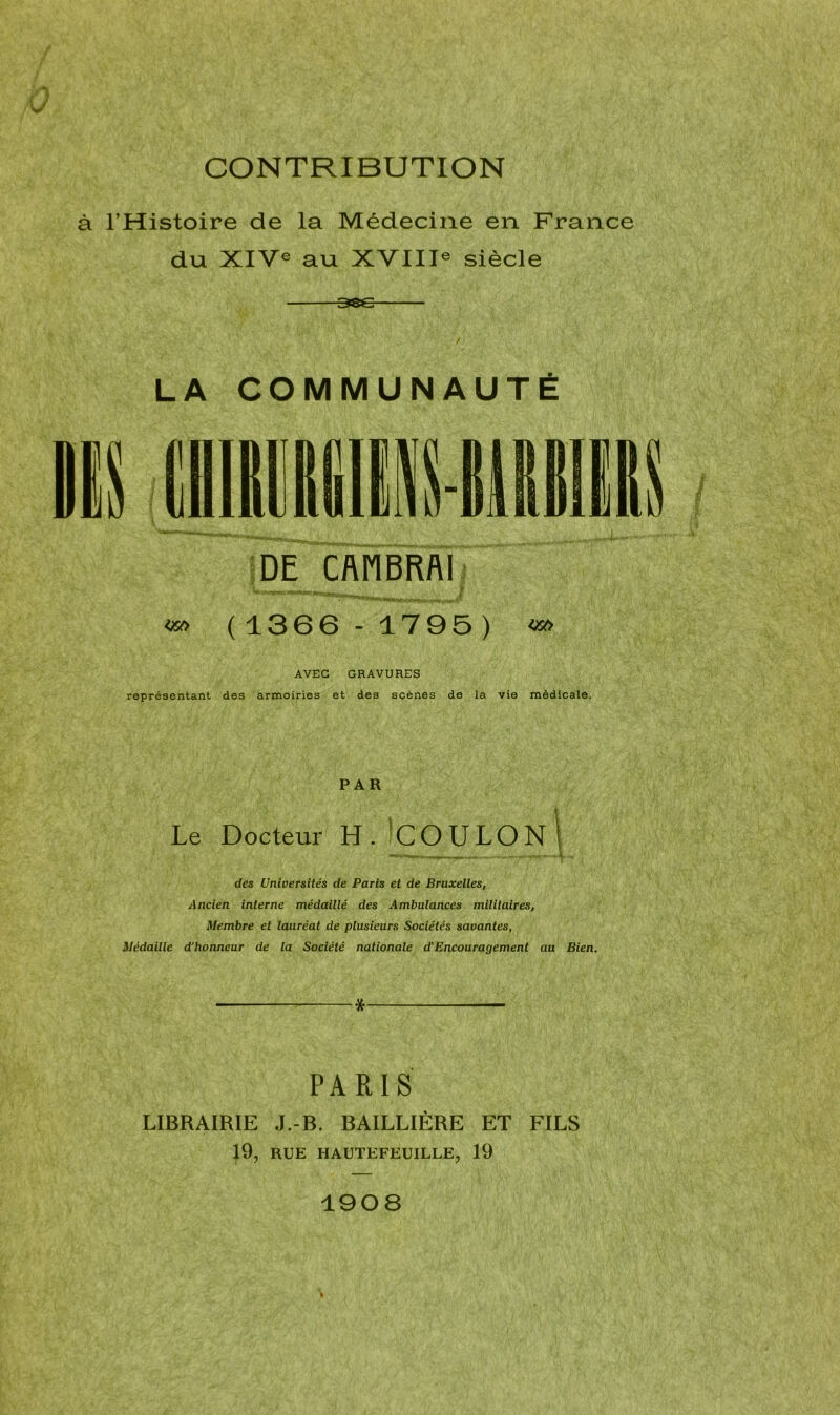 CONTRIBUTION à l’Histoire de la Médecine en France du XIVe au XVIIIe siècle 38e LA COMMUNAUTÉ «0 ( 1366 - 1795 ) AVEC GRAVURES représentant des armoiries et des scènes de la vie médicale. PAR Le Docteur H.jCOULON] des Universités de Paris et de Bruxelles, Ancien interne médaillé des Ambulances militaires, Membre et lauréat de plusieurs Sociétés savantes, Médaille d’honneur de la Société nationale d’Encouragement au Bien. •* — PARIS LIBRAIRIE J.-B. BAILLIÈRE ET FILS 19, RUE HAUTEFEUILLE, 19 1908