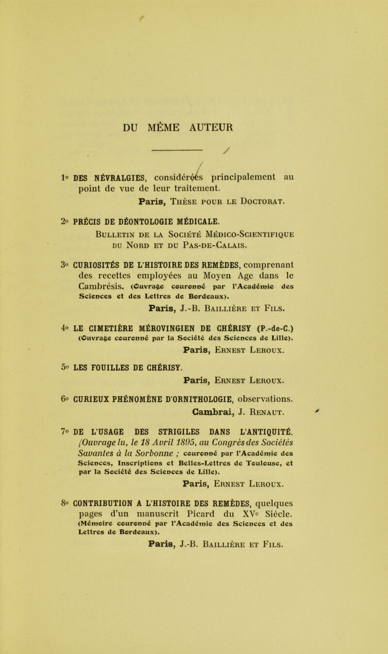DU MÊME AUTEUR y / 1° DES NÉVRALGIES, considéras principalement point de vue de leur traitement. Paris, Thèse pour le Doctorat au 2o PRÉCIS DE DÉONTOLOGIE MÉDICALE. Bulletin de la Société Médico-Scientifique du Nord et du Pas-de-Calais. 3o CURIOSITÉS DE L’HISTOIRE DES REMÈDES, comprenant des recettes employées au Moyen Age dans le Cambrésis. (Ouvrage couronné par l’Académie des Sciences et des Lettres de Bordeaux). Paris, J.-B. Baillière et Fils. 4° LE CIMETIÈRE MÉROVINGIEN DE CHÉRISY (P.-de-C.) (Ouvrage couronné par la Société des Sciences de Lille). Paris, Ernest Leroux. 5o LES FOUILLES DE CHÉRISY. Paris, Ernest Leroux. 60 CURIEUX PHÉNOMÈNE D’ORNITHOLOGIE, observations. Cambrai, J. Renaut. 7o DE L’USAGE DES STRIGILES DANS L’ANTIQUITÉ. [Ouvrage lu, le 18 Avril 1895, au Congrèsdes Sociétés Savantes à la Sorbonne ; couronné par l’Académie des Sciences, Inscriptions et Belles-Lettres de Toulouse, et par la Société des Sciences de Lille). Paris, Ernest Leroux. 8° CONTRIBUTION A L’HISTOIRE DES REMÈDES, quelques pages d’un manuscrit Picard du XVe Siècle. (Mémoire couronné par l’Académie des Sciences et des Lettres de Bordeaux). Paris, J.-B. Baillière et Fils.