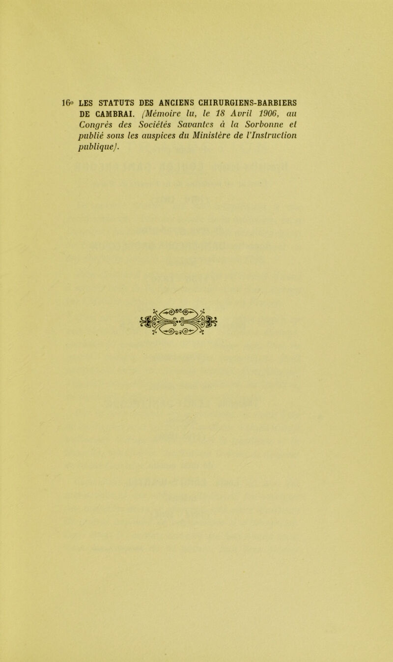 IG» LES STATUTS DES ANCIENS CHIRURGIENS-BARBIERS DE CAMBRAI. /Mémoire lu, le 18 Avril 1906, au Congrès des Sociétés Savantes à la Sorbonne et publié sons les auspices du Ministère de l’Instruction publiqueJ.