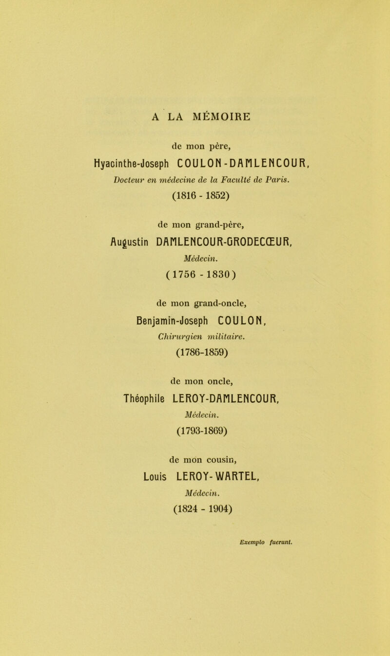 A LA MÉMOIRE de mon père, Hyacinthe-Joseph COULON-DANLENCOUR, Docteur en médecine de la Faculté de Paris. (1816 - 1852) de mon grand-père, Augustin DANLENCOUR-GRODECŒUR, Médecin. (1756 - 1830) de mon grand-oncle, Benjamin-Joseph CO U L 0 N, Chirurgien militaire. (1786-1859) de mon oncle, Théophile LEROY-DAMLENCOUR, Médecin. (1793-1869) de mon cousin, Louis LEROY- WARTEL, Médecin. (1824 - 1904) Exemplo fuerunt.