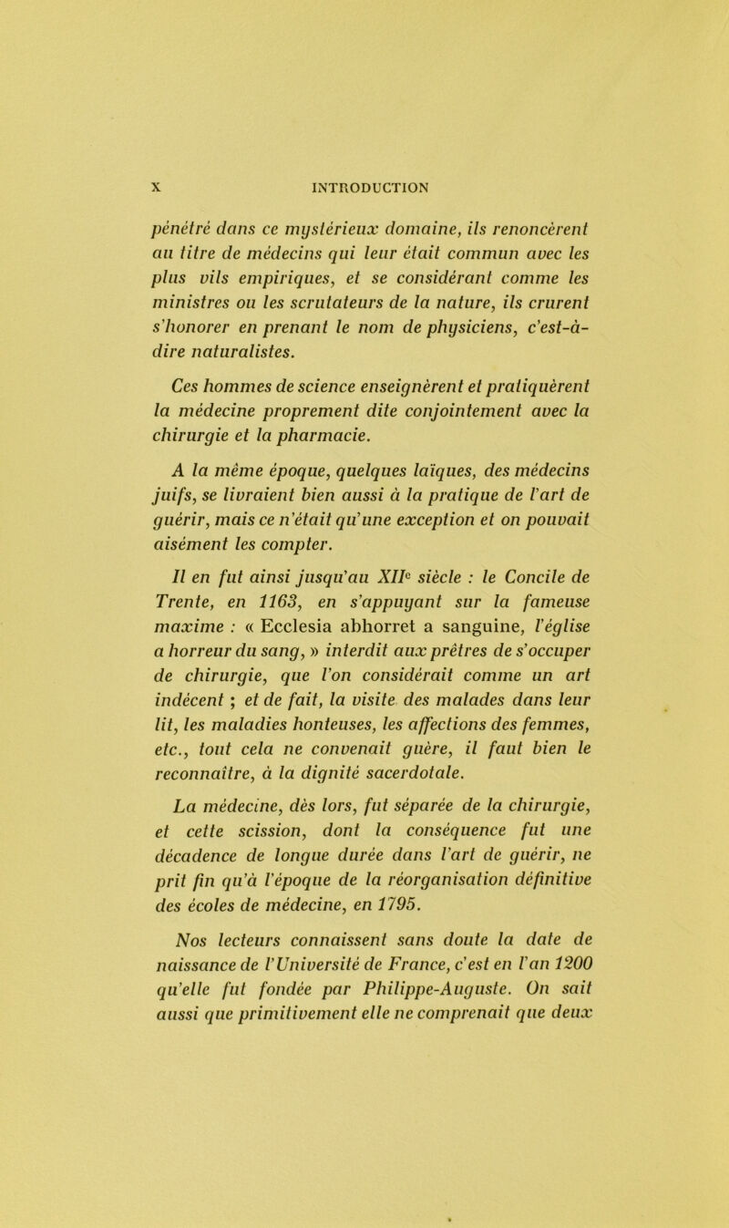 pénétré dans ce mystérieux domaine, ils renoncèrent au titre de médecins qui leur était commun avec les plus vils empiriques, et se considérant comme les ministres ou les scrutateurs de la nature, ils crurent s'honorer en prenant le nom de physiciens, c'est-à- dire naturalistes. Ces hommes de science enseignèrent et pratiquèrent la médecine proprement dite conjointement avec la chirurgie et la pharmacie. A la même époque, quelques laïques, des médecins juifs, se livraient bien aussi à la pratique de l'art de guérir, mais ce n'était qu'une exception et on pouvait aisément les compter. Il en fut ainsi jusqu'au XIIe siècle : le Concile de Trente, en 1163, en s'appuyant sur la fameuse maxime : « Ecclesia abhorret a sanguine, l'église a horreur du sang, » interdit aux prêtres de s'occuper de chirurgie, que l'on considérait comme un art indécent ; et de fait, la visite des malades dans leur lit, les maladies honteuses, les affections des femmes, etc., tout cela ne convenait guère, il faut bien le reconnaître, à la dignité sacerdotale. La médecine, dès lors, fut séparée de la chirurgie, et cette scission, dont la conséquence fut une décadence de longue durée dans l'art de guérir, ne prit fin qu’à l'époque de la réorganisation définitive des écoles de médecine, en 1795. Nos lecteurs connaissent sans doute la date de naissance de l'Université de France, c'est en l'an 1200 qu’elle fut fondée par Philippe-Auguste. On sait aussi que primitivement elle ne comprenait que deux