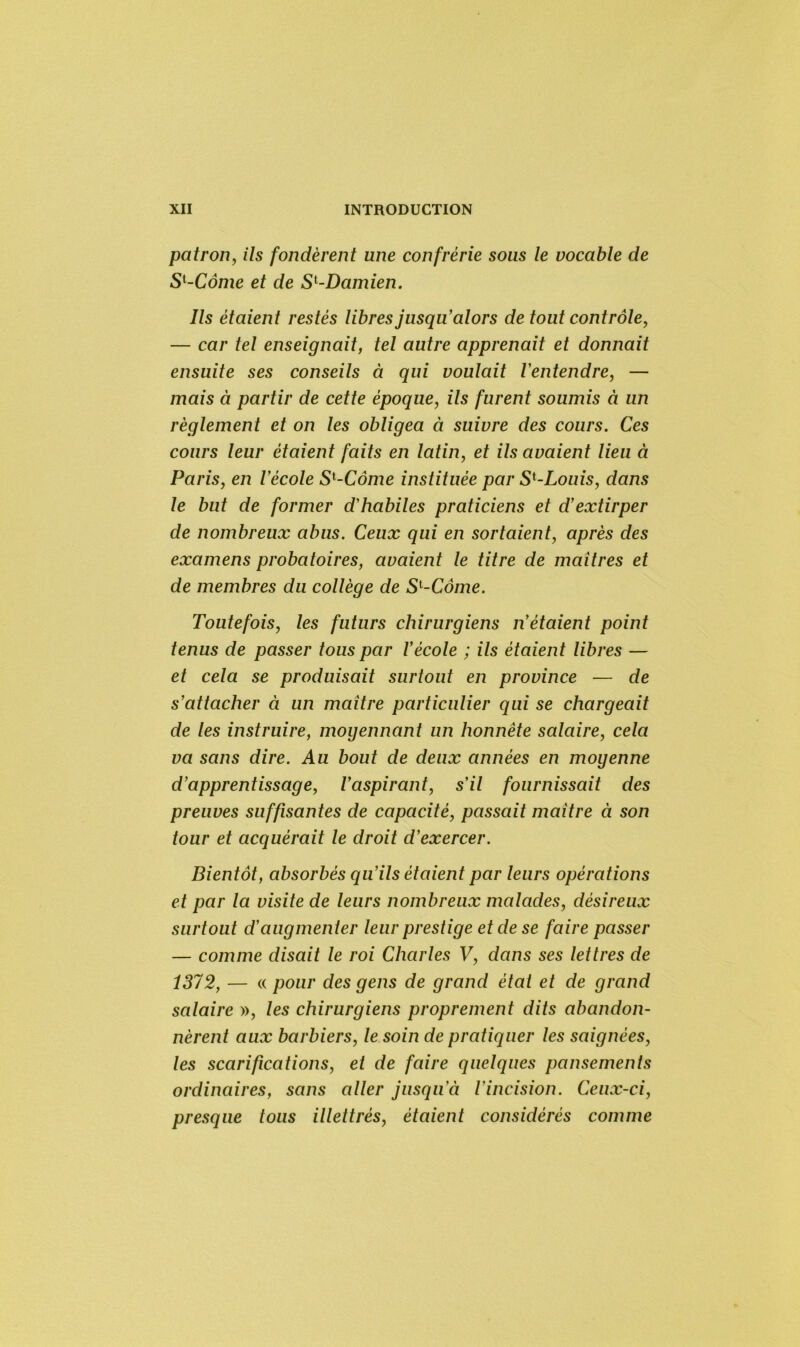 patron, ils fondèrent une confrérie sous le vocable de Sl-Côme et de S[-Damien. Ils étaient restés libres jusqu'alors de tout contrôle, — car tel enseignait, tel autre apprenait et donnait ensuite ses conseils à qui voulait l'entendre, — mais à partir de cette époque, ils furent soumis à un règlement et on les obligea à suivre des cours. Ces cours leur étaient faits en latin, et ils avaient lieu à Paris, en l'école S'-Côme instituée par Sl-Louis, dans le but de former d'habiles praticiens et d’extirper de nombreux abus. Ceux qui en sortaient, après des examens probatoires, avaient le titre de maîtres et de membres du collège de Sl-Côme. Toutefois, les futurs chirurgiens n'étaient point tenus de passer tous par l'école ; ils étaient libres — et cela se produisait surtout en province — de s'attacher à un maître particulier qui se chargeait de les instruire, moyennant un honnête salaire, cela va sans dire. Au bout de deux années en moyenne d'apprentissage, l'aspirant, s’il fournissait des preuves suffisantes de capacité, passait maître à son tour et acquérait le droit d’exercer. Bientôt, absorbés qu'ils étaient par leurs opérations et par la visite de leurs nombreux malades, désireux surtout d’augmenter leur prestige et de se faire passer — comme disait le roi Charles V, dans ses lettres de 1372, — « pour des gens de grand étal et de grand salaire », les chirurgiens proprement dits abandon- nèrent aux barbiers, le soin de pratiquer les saignées, les scarifications, et de faire quelques pansements ordinaires, sans aller jusqu'à l’incision. Ceux-ci, presque tous illettrés, étaient considérés comme