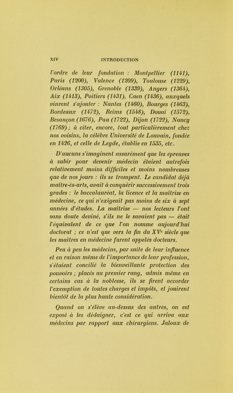 l'ordre de leur fondation : Montpellier (1141), Paris (1200), Valence (1209), Toulouse (1229), Orléans (1305), Grenoble (1339), Angers (1364), Aix (1413), Poitiers (1431), Caen (1436), auxquels vinrent s'ajouter : Nantes (1460), Bourges (1463), Bordeaux (1472), Reims (1548), Douai (1572), Besançon (1676), Pan (1722), Dijon (1722), Nancy (1769); à citer, encore, tout particulièrement chez nos voisins, la célèbre Université de Louvain, fondée en 1426, et celle de Legde, établie en 1535, etc. D'aucuns s'imaginent assurément que les épreuves à subir pour devenir médecin étaient autrefois relativement moins difficiles et moins nombreuses que de nos jours : ils se trompent. Le candidat déjà maître-ès-arts, avait à conquérir successivement trois grades : le baccalauréat, la licence et la maîtrise en médecine, ce qui n’exigeait pas moins de six à sept années d'études. La maîtrise — nos lecteurs l'ont sans doute deviné, s'ils ne le savaient pas — était l'équivalent de ce que l'on nomme aujourd'hui doctorat ; ce n'est que vers la fin du XVe siècle que les maîtres en médecine furent appelés docteurs. Peu à peu les médecins, par suite de leur influence et en raison même de l'importance de leur profession, s'étaient concilié la bienveillante protection des pouvoirs ; placés au premier rang, admis même en certains cas à la noblesse, ils se firent accorder l'exemption de toutes charges et impôts, et jouirent bientôt de la plus haute considération. Quand on s'élève au-dessus des autres, on est exposé à les dédaigner, c’est ce qui arriva aux médecins par rapport aux chirurgiens. Jaloux de