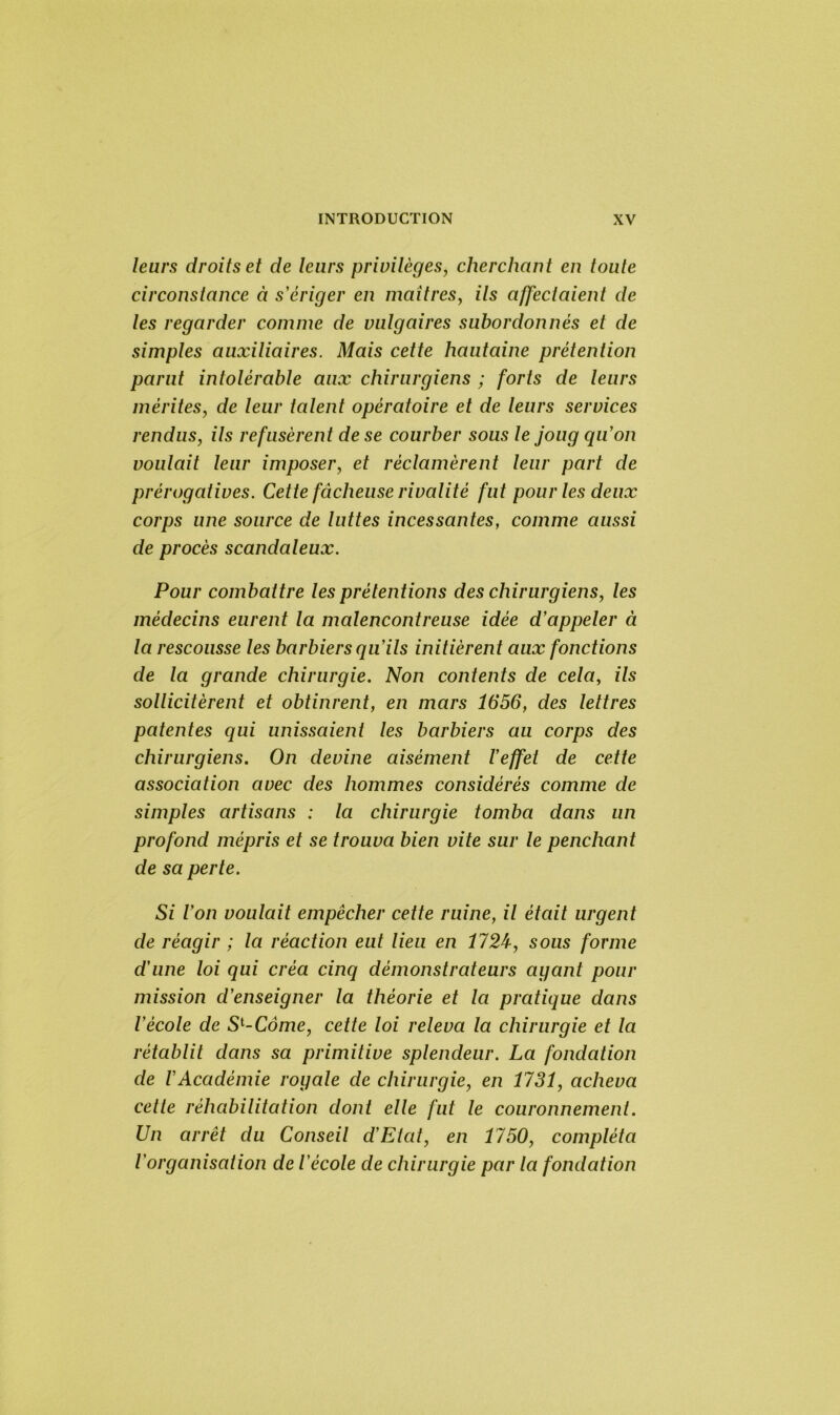 leurs droits et de leurs privilèges, cherchant en toute circonstance à s'ériger en maîtres, ils affectaient de les regarder comme de vulgaires subordonnés et de simples auxiliaires. Mais cette hautaine prétention parut intolérable aux chirurgiens ; forts de leurs mérites, de leur talent opératoire et de leurs services rendus, ils refusèrent de se courber sous le joug qu'on voulait leur imposer, et réclamèrent leur part de prérogatives. Cette fâcheuse rivalité fut pour les deux corps une source de luttes incessantes, comme aussi de procès scandaleux. Pour combattre les prétentions des chirurgiens, les médecins eurent la malencontreuse idée d'appeler à la rescousse les barbiers qu'ils initièrent aux fonctions de la grande chirurgie. Non contents de cela, ils sollicitèrent et obtinrent, en mars 1656, des lettres patentes qui unissaient les barbiers au corps des chirurgiens. On devine aisément l'effet de cette association avec des hommes considérés comme de simples artisans : la chirurgie tomba dans un profond mépris et se trouva bien vite sur le penchant de sa perte. Si l'on voulait empêcher cette ruine, il était urgent de réagir ; la réaction eut lieu en 1724, sous forme d'une loi qui créa cinq démonstrateurs ayant pour mission d'enseigner la théorie et la pratique dans l'école de Sl-Côme, cette loi releva la chirurgie et la rétablit dans sa primitive splendeur. La fondation de l'Académie royale de chirurgie, en 1731, acheva celte réhabilitation dont elle fut le couronnement. Un arrêt du Conseil d'Etat, en 1750, compléta l'organisation de l'école de chirurgie par la fondation