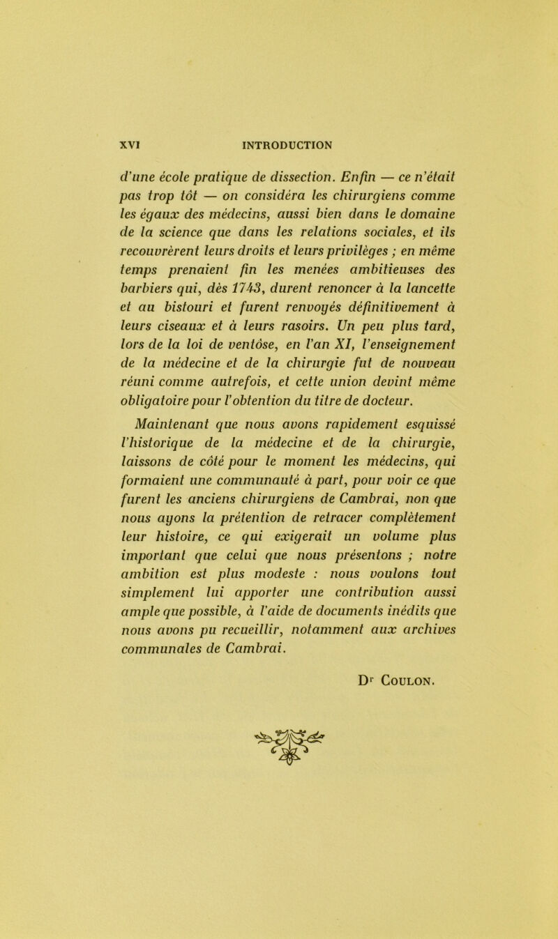 d'une école pratique de dissection. Enfin — ce n'était pas trop tôt — on considéra les chirurgiens comme les égaux des médecins, aussi bien dans le domaine de la science que dans les relations sociales, et ils recouvrèrent leurs droits et leurs privilèges ; en même temps prenaient fin les menées ambitieuses des barbiers qui, dès 1743, durent renoncer à la lancette et au bistouri et furent renvoyés définitivement à leurs ciseaux et à leurs rasoirs. Un peu plus tard, lors de la loi de ventôse, en l'an XI, l'enseignement de la médecine et de la chirurgie fut de nouveau réuni comme autrefois, et cette union devint même obligatoire pour l'obtention du titre de docteur. Maintenant que nous avons rapidement esquissé l’historique de la médecine et de la chirurgie, laissons de côté pour le moment les médecins, qui formaient une communauté à part, pour voir ce que furent les anciens chirurgiens de Cambrai, non que nous ayons la prétention de retracer complètement leur histoire, ce qui exigerait un volume plus important que celui que nous présentons ; notre ambition est plus modeste : nous voulons tout simplement lui apporter une contribution aussi ample que possible, à l'aide de documents inédits que nous avons pu recueillir, notamment aux archives communales de Cambrai. D1 Coulon.