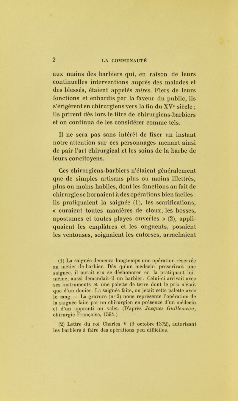 aux mains des barbiers qui, en raison de leurs continuelles interventions auprès des malades et des blessés, étaient appelés mires. Fiers de leurs fonctions et enhardis par la faveur du public, ils s’érigèrent en chirurgiens vers la fin du XVe siècle ; ils prirent dès lors le titre de chirurgiens-barbiers et on continua de les considérer comme tels. Il ne sera pas sans intérêt de fixer un instant notre attention sur ces personnages menant ainsi de pair l’art chirurgical et les soins de la barbe de leurs concitoyens. Ces chirurgiens-barbiers n’étaient généralement que de simples artisans plus ou moins illettrés, plus ou moins habiles, dont les fonctions au fait de chirurgie se bornaient à des opérations bien faciles : ils pratiquaient la saignée (1), les scarifications, « curaient toutes manières de doux, les bosses, apostumes et toutes playes ouvertes » (2), appli- quaient les emplâtres et les onguents, posaient les ventouses, soignaient les entorses, arrachaient (1) La saignée demeura longtemps une opération réservée au métier de barbier. Dès qu’un médecin prescrivait une saignée, il aurait cru se déshonorer en la pratiquant lui- même, aussi demandait-il un barbier. Celui-ci arrivait avec ses instruments et une palette de terre dont le prix n’était que d’un denier. La saignée faite, on jetait cette palette avec le sang. — La gravure (n°2) nous représente l’opération de la saignée faite par un chirurgien en présence d’un médecin et d’un apprenti ou valet. (D’après Jacques Guillemeau, chirurgie Françoise, 1594.) (2) Lettre du roi Charles Y (3 octobre 1372), autorisant les barbiers à faire des opérations peu difficiles.