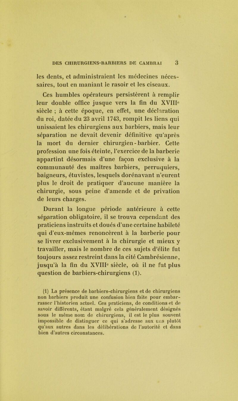 les dents, et administraient les médecines néces- saires, tout en maniant le rasoir et les ciseaux. Ces humbles opérateurs persistèrent à remplir leur double office jusque vers la fin du XVIIIe siècle ; à cette époque, en effet, une déclaration du roi, datée du 23 avril 1743, rompit les liens qui unissaient les chirurgiens aux barbiers, mais leur séparation ne devait devenir définitive qu’après la mort du dernier chirurgien-barbier. Cette profession une fois éteinte, l’exercice de la barberie appartint désormais d’une façon exclusive à la communauté des maîtres barbiers, perruquiers, baigneurs, étuvistes, lesquels dorénavant n’eurent plus le droit de pratiquer d’aucune manière la chirurgie, sous peine d’amende et de privation de leurs charges. Durant la longue période antérieure à cette séparation obligatoire, il se trouva cependant des praticiens instruits et doués d’une certaine habileté qui d’eux-mêmes renoncèrent à la barberie pour se livrer exclusivement à la chirurgie et mieux y travailler, mais le nombre de ces sujets d’élite fut toujours assez restreint dans la cité Cambrésienne, jusqu’à la fin du XVIIIe siècle, où il ne fut plus question de barbiers-chirurgiens (1). (1) La présence de barbiers-chirurgiens et de chirurgiens non barbiers produit une confusion bien faite pour embar- rasser l’historien actuel. Ces praticiens, de conditions et de savoir différents, étant malgré cela généralement désignés sous le même nom de chirurgiens, il est le plus souvent impossible de distinguer ce qui s’adresse aux uns plutôt qu’aux autres dans les délibérations de l’autorité et dans bien d’autres circonstances.