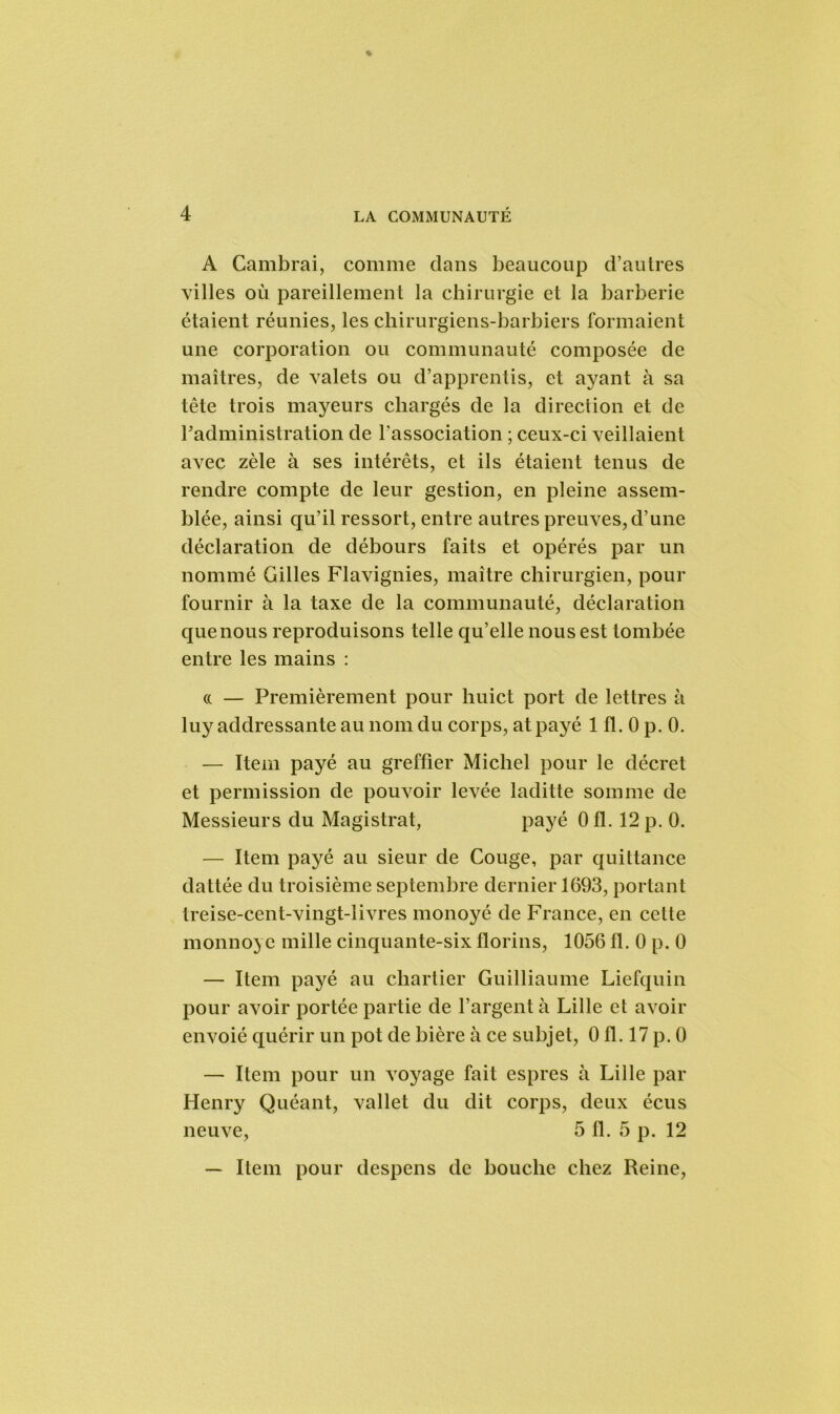 A Cambrai, comme clans beaucoup d’autres villes où pareillement la chirurgie et la barberie étaient réunies, les chirurgiens-barbiers formaient une corporation ou communauté composée de maîtres, de valets ou d’apprentis, et ayant à sa tête trois mayeurs chargés de la direction et de l'administration de l’association ; ceux-ci veillaient avec zèle à ses intérêts, et ils étaient tenus de rendre compte de leur gestion, en pleine assem- blée, ainsi qu’il ressort, entre autres preuves, d’une déclaration de débours faits et opérés par un nommé Gilles Flavignies, maître chirurgien, pour fournir à la taxe de la communauté, déclaration que nous reproduisons telle qu’elle nous est tombée entre les mains : (( — Premièrement pour huict port de lettres à luy addressanteau nom du corps, atpayé 1 fl. 0 p. 0. — Item payé au greffier Michel pour le décret et permission de pouvoir levée laditte somme de Messieurs du Magistrat, payé 0 fl. 12 p. 0. — Item payé au sieur de Couge, par quittance dattée du troisième septembre dernier 1693, portant treise-cent-vingt-livres monoyé de France, en cette monnoye mille cinquante-six florins, 1056 fl. 0 p. 0 — Item payé au chartier Guilhaume Liefquin pour avoir portée partie de l’argent à Lille et avoir envoié quérir un pot de bière à ce subjet, 0 fl. 17 p. 0 — Item pour un voyage fait espres à Lille par Henry Quéant, vallet du dit corps, deux écus neuve, 5 fl. 5 p. 12 — Item pour despens de bouche chez Reine,