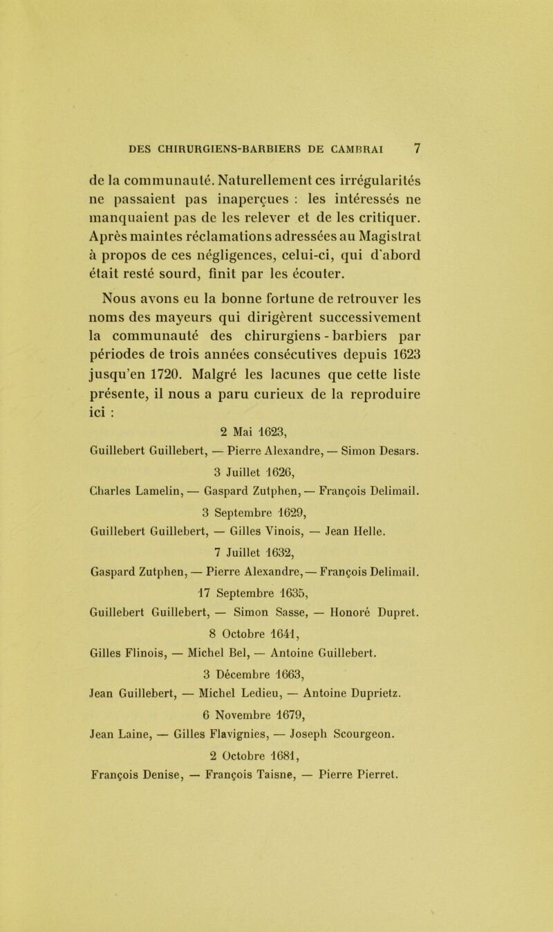 de la communauté. Naturellement ces irrégularités ne passaient pas inaperçues : les intéressés ne manquaient pas de les relever et de les critiquer. Après maintes réclamations adressées au Magistrat à propos de ces négligences, celui-ci, qui d’abord était resté sourd, finit par les écouter. Nous avons eu la bonne fortune de retrouver les noms des mayeurs qui dirigèrent successivement la communauté des chirurgiens - barbiers par périodes de trois années consécutives depuis 1623 jusqu’en 1720. Malgré les lacunes que cette liste présente, il nous a paru curieux de la reproduire ici : 2 Mai 1623, Guillebert Guillebert, — Pierre Alexandre, — Simon Desars. 3 Juillet 1626, Charles Lamelin, — Gaspard Zutphen, — François Delimail. 3 Septembre 1629, Guillebert Guillebert, — Gilles Vinois, — Jean Ilelle. 7 Juillet 1632, Gaspard Zutphen, — Pierre Alexandre,— François Delimail. 17 Septembre 1635, Guillebert Guillebert, — Simon Sasse, — Honoré Dupret. 8 Octobre 1641, Gilles Flinois, — Michel Bel, — Antoine Guillebert. 3 Décembre 1663, Jean Guillebert, — Michel Ledieu, — Antoine Duprietz. 6 Novembre 1679, Jean Laine, — Gilles Flavignies, — Joseph Scourgeon. 2 Octobre 1681, François Denise, — François Taisne, — Pierre Pierret.