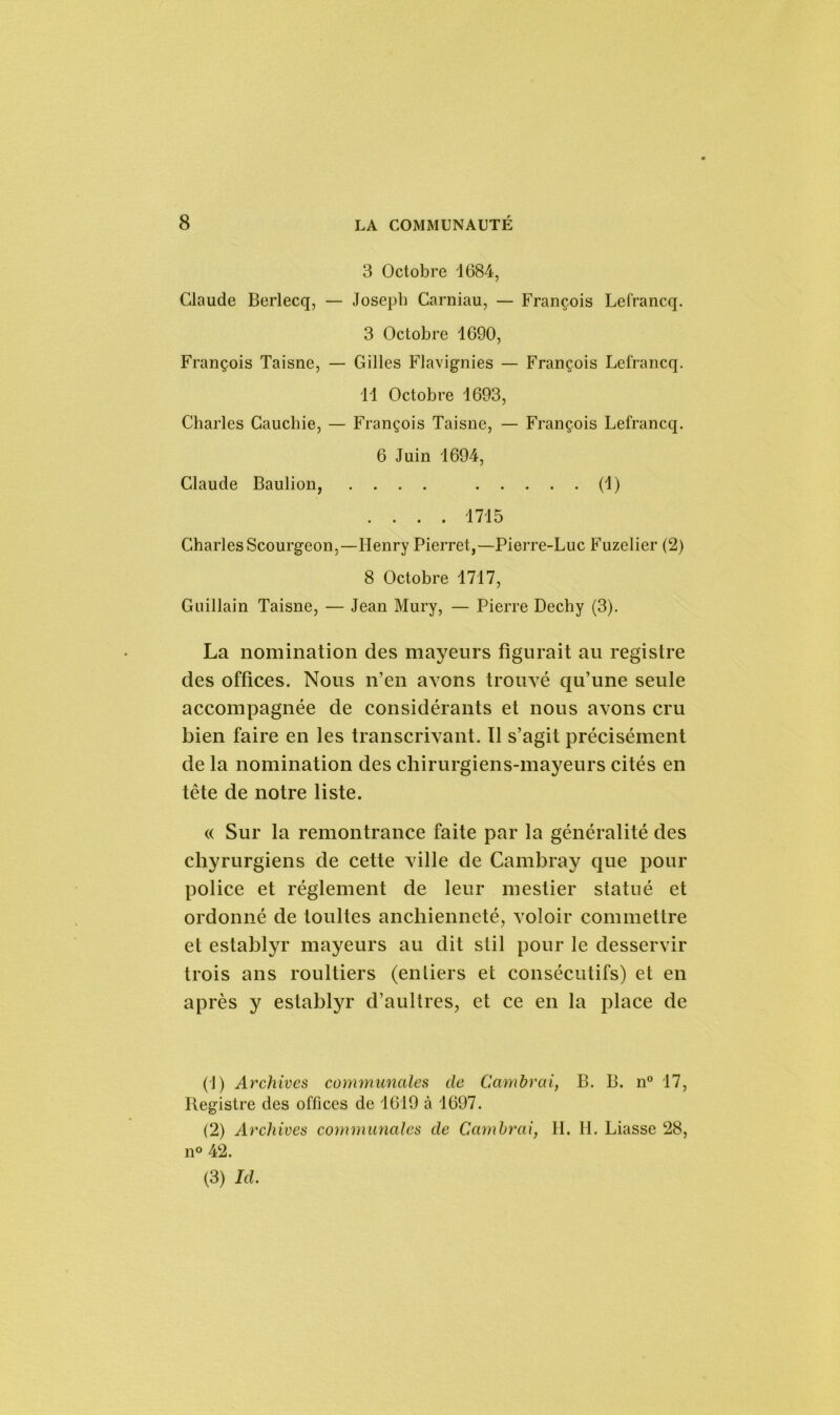3 Octobre 1684, Claude Berlecq, — Joseph Carniau, — François Lefrancq. 3 Octobre 1690, François Taisne, — Gilles Flavignies — François Lefrancq. 11 Octobre 1693, Charles Cauchie, — François Taisne, — François Lefrancq. 6 Juin 1694, Claude Baulion, .... (1) .... 1715 Charles Scourgeon,—Henry Pierret,—Pierre-Luc Fuzelier (2) 8 Octobre 1717, Guillain Taisne, — Jean Mury, — Pierre Dechy (3). La nomination des mayeurs figurait au registre des offices. Nous n’en avons trouvé qu’une seule accompagnée de considérants et nous avons cru bien faire en les transcrivant. Tl s’agit précisément de la nomination des chirurgiens-mayeurs cités en tête de notre liste. « Sur la remontrance faite par la généralité des chyrurgiens de cette ville de Cambray que pour police et réglement de leur mestier statué et ordonné de toultes anchienneté, voloir commettre et establyr mayeurs au dit slil pour le desservir trois ans roultiers (entiers et consécutifs) et en après y establyr d’aultres, et ce en la place de (T) Archives communales de Cambrai, B. B. n° 17, Registre des offices de 1619 à 1697. (2) Archives communales de Cambrai, H. H. Liasse 28, n° 42. (3) Id.