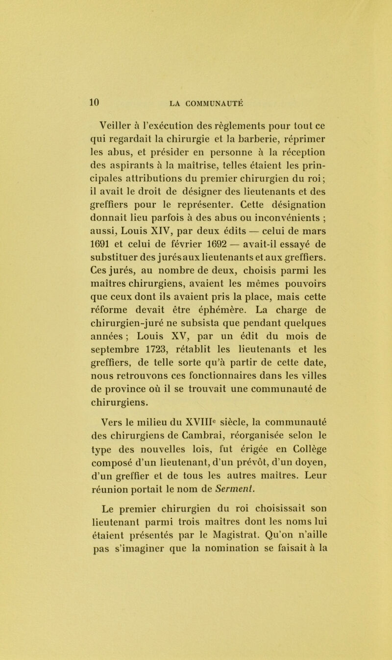 Veiller à l’exécution des règlements pour tout ce qui regardait la chirurgie et la barberie, réprimer les abus, et présider en personne à la réception des aspirants à la maîtrise, telles étaient les prin- cipales attributions du premier chirurgien du roi; il avait le droit de désigner des lieutenants et des greffiers pour le représenter. Cette désignation donnait lieu parfois à des abus ou inconvénients ; aussi, Louis XIV, par deux édits — celui de mars 1691 et celui de février 1692 — avait-il essayé de substituer des jurés aux lieutenants et aux greffiers. Ces jurés, au nombre de deux, choisis parmi les maîtres chirurgiens, avaient les mêmes pouvoirs que ceux dont ils avaient pris la place, mais cette réforme devait être éphémère. La charge de chirurgien-juré ne subsista que pendant quelques années ; Louis XV, par un édit du mois de septembre 1723, rétablit les lieutenants et les greffiers, de telle sorte qu’à partir de cette date, nous retrouvons ces fonctionnaires dans les villes de province où il se trouvait une communauté de chirurgiens. Vers le milieu du XVIIIe siècle, la communauté des chirurgiens de Cambrai, réorganisée selon le type des nouvelles lois, fut érigée en Collège composé d’un lieutenant, d’un prévôt, d’un doyen, d’un greffier et de tous les autres maîtres. Leur réunion portait le nom de Serment. Le premier chirurgien du roi choisissait son lieutenant parmi trois maîtres dont les noms lui étaient présentés par le Magistrat. Qu’on n’aille pas s’imaginer que la nomination se faisait à la
