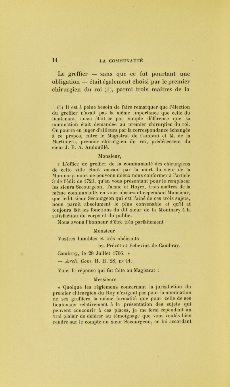 Le greffier — sans que ce fut pourtant une obligation — était également choisi par le premier chirurgien du roi (1), parmi trois maîtres de la (1) Il est à peine besoin de faire remarquer que l’élection du greffier n’avait pas la même importance que celle du lieutenant, aussi était-ce par simple déférence que sa nomination était demandée au premier chirurgien du roi. On pourra en juger d’ailleurs par la correspondance échangée à ce propos, entre le Magistrat de Cambrai et M. de la Martinière, premier chirurgien du roi, prédécesseur du sieur J. B. A. Andouillé. Monsieur, « L’office de greffier de la communauté des chirurgiens de cette ville étant vaccant par la mort du sieur de la Moninary, nous ne pouvons mieux nous conformer à l’article 3 de l’édit de 1723, qu’en vous présentant pour le remplacer les sieurs Secourgeon, Taisne et Hoyez, trois maîtres de la même communauté, en vous observant cependant Monsieur, que ledit sieur Secourgeon qui est l’aîné de ces trois sujets, nous paroit absolument le plus convenable et qu’il at toujours fait les fonctions du dit sieur de la Moninary à la satisfaction du corps et du public. Nous avons l’honneur d’être très parfaitement Monsieur Vostres humbles et très obéisants les Prévôt et Echevins de Cambray. Cambray, le 28 Juillet 1766. » — Arcli. Com. H. H. 28, no 11. Voici la réponse qui fut faite au Magistrat : Messieurs « Quoique les règlemens concernant la jurisdiction du premier chirurgien du Roy n’exigent pas pour la nomination de ses greffiers la même formalité que pour celle de ses lieutenans relativement à la présentation des sujets qui peuvent concourir à ces places, je me ferai cependant un vrai plaisir de déférer au témoignage que vous voulés bien rendre sur le compte du sieur Secourgeon, en lui accordant