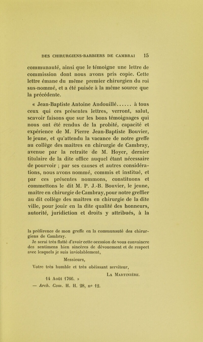 communauté, ainsi que le témoigne une lettre de commission dont nous avons pris copie. Cette lettre émane du même premier chirurgien du roi sus-nommé, et a été puisée à la même source que la précédente. « Jean-Baptiste Antoine Andouillé à tous ceux qui ces présentes lettres, verront, salut, scavoir faisons que sur les bons témoignages qui nous ont été rendus de la probité, capacité et expérience de M. Pierre Jean-Baptiste Bouvier, le jeune, et qu’attendu la vacance de notre greffe au collège des maîtres en chirurgie de Cambray, avenue par la retraite de M. Hoyer, dernier titulaire de la dite office auquel étant nécessaire de pourvoir ; par ses causes et autres considéra- tions, nous avons nommé, commis et institué, et par ces présentes nommons, constituons et commettons le dit M. P. J.-B. Bouvier, le jeune, maître en chirurgie de Cambray, pour notre greffier au dit collège des maîtres en chirurgie de la dite ville, pour jouir en la dite qualité des honneurs, autorité, juridiction et droits y attribués, à la la préférence de mon greffe en la communauté des chirur- giens de Cambray. Je serai très flatté d’avoir cette occasion de vous convaincre des sentimens bien sincères de dévouement et de respect avec lesquels je suis inviolablement, Messieurs, Votre très humble et très obéissant serviteur, La Martinière. 14 Août 17G6. » — Arch. Com. H. H. 28, no 12.