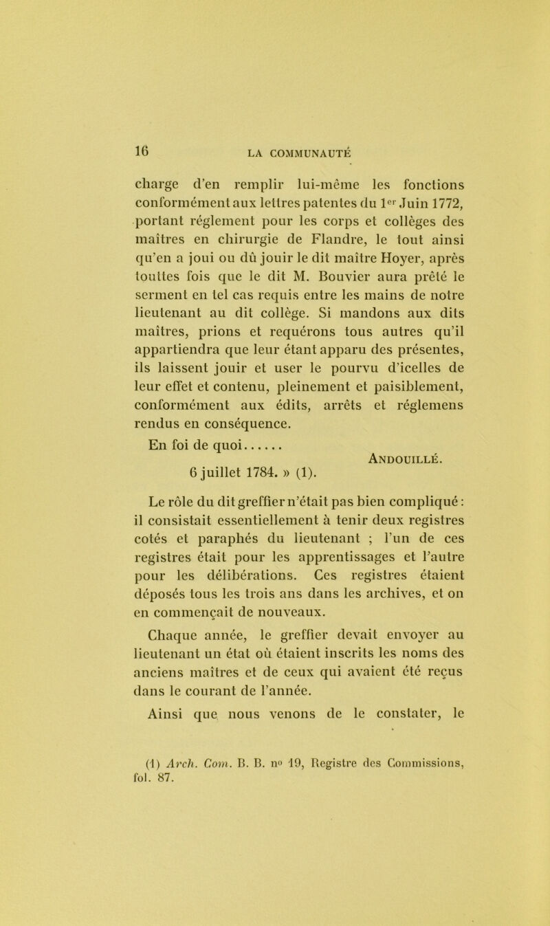 charge d’en remplir lui-même les fonctions conformément aux lettres patentes du 1er Juin 1772, portant réglement pour les corps et collèges des maîtres en chirurgie de Flandre, le tout ainsi qu’en a joui ou dû jouir le dit maître Hoyer, après touttes fois que le dit M. Bouvier aura prêté le serment en tel cas requis entre les mains de notre lieutenant au dit collège. Si mandons aux dits maîtres, prions et requérons tous autres qu’il appartiendra que leur étant apparu des présentes, ils laissent jouir et user le pourvu d’icelles de leur effet et contenu, pleinement et paisiblement, conformément aux édits, arrêts et réglemens rendus en conséquence. En foi de quoi Andouillé. 6 juillet 1784. » (1). Le rôle du dit greffier n’était pas bien compliqué : il consistait essentiellement à tenir deux registres cotés et paraphés du lieutenant ; l’un de ces registres était pour les apprentissages et l’autre pour les délibérations. Ces registres étaient déposés tous les trois ans dans les archives, et on en commençait de nouveaux. Chaque année, le greffier devait envoyer au lieutenant un état où étaient inscrits les noms des anciens maîtres et de ceux qui avaient été reçus dans le courant de l’année. Ainsi que nous venons de le constater, le (1) Arch. Com. B. B. n» 19, Registre des Commissions, fol. 87.