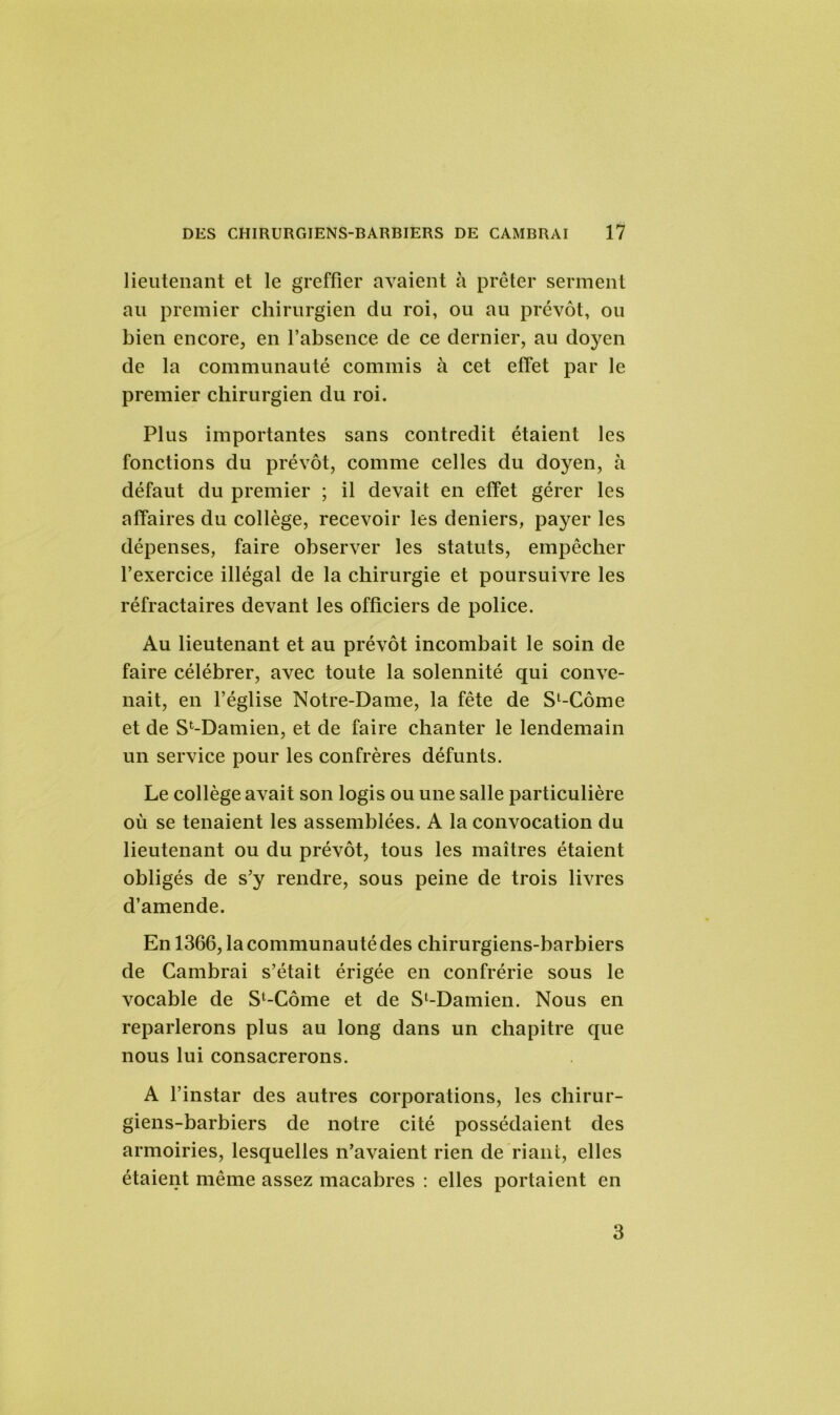 lieutenant et le greffier avaient à prêter serment au premier chirurgien du roi, ou au prévôt, ou bien encore, en l’absence de ce dernier, au doyen de la communauté commis à cet effet par le premier chirurgien du roi. Plus importantes sans contredit étaient les fonctions du prévôt, comme celles du doyen, à défaut du premier ; il devait en effet gérer les affaires du collège, recevoir les deniers, payer les dépenses, faire observer les statuts, empêcher l’exercice illégal de la chirurgie et poursuivre les réfractaires devant les officiers de police. Au lieutenant et au prévôt incombait le soin de faire célébrer, avec toute la solennité qui conve- nait, en l’église Notre-Dame, la fête de Sl-Côme et de S^Damien, et de faire chanter le lendemain un service pour les confrères défunts. Le collège avait son logis ou une salle particulière où se tenaient les assemblées. A la convocation du lieutenant ou du prévôt, tous les maîtres étaient obligés de s’y rendre, sous peine de trois livres d’amende. En 1366, la communauté des chirurgiens-barbiers de Cambrai s’était érigée en confrérie sous le vocable de Sl-Côme et de Sl-Damien. Nous en reparlerons plus au long dans un chapitre que nous lui consacrerons. A l’instar des autres corporations, les chirur- giens-barbiers de notre cité possédaient des armoiries, lesquelles n’avaient rien de riant, elles étaient même assez macabres : elles portaient en 3