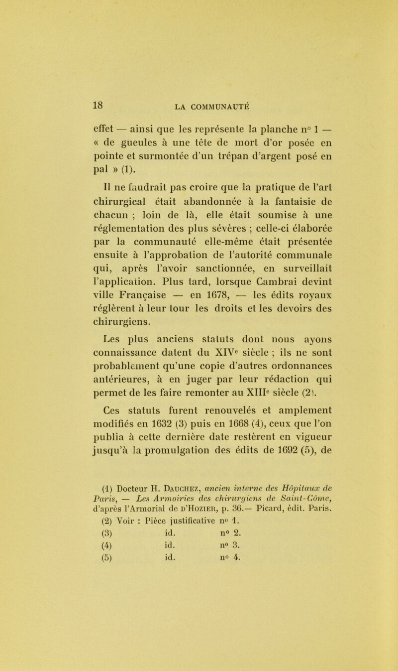 effet — ainsi que les représente la planche n° 1 — «. de gueules à une tête de mort d’or posée en pointe et surmontée d’un trépan d’argent posé en pal » (1). Il ne faudrait pas croire que la pratique de l’art chirurgical était abandonnée à la fantaisie de chacun ; loin de là, elle était soumise à une réglementation des plus sévères ; celle-ci élaborée par la communauté elle-même était présentée ensuite à l’approbation de l’autorité communale qui, après l’avoir sanctionnée, en surveillait l’application. Plus tard, lorsque Cambrai devint ville Française — en 1678, — les édits royaux réglèrent à leur tour les droits et les devoirs des chirurgiens. Les plus anciens statuts dont nous ayons connaissance datent du XIVe siècle ; ils ne sont probablement qu’une copie d’autres ordonnances antérieures, à en juger par leur rédaction qui permet de les faire remonter au XIIIe siècle (2). Ces statuts furent renouvelés et amplement modifiés en 1632 (3) puis en 1668 (4), ceux que l’on publia à cette dernière date restèrent en vigueur jusqu’à la promulgation des édits de 1692 (5), de (1) Docteur H. Dauchez, ancien interne des Hôpitaux de Paris, — Les Armoiries des chirurgiens de Saint-Côme, d’après l’Armorial de d’Hozier, p. 36.— Picard, édit. Paris. (2) Voir : Pièce justificative n» 1. (3) id. n° 2. (4) id. n° 3. (5) id. n° 4.