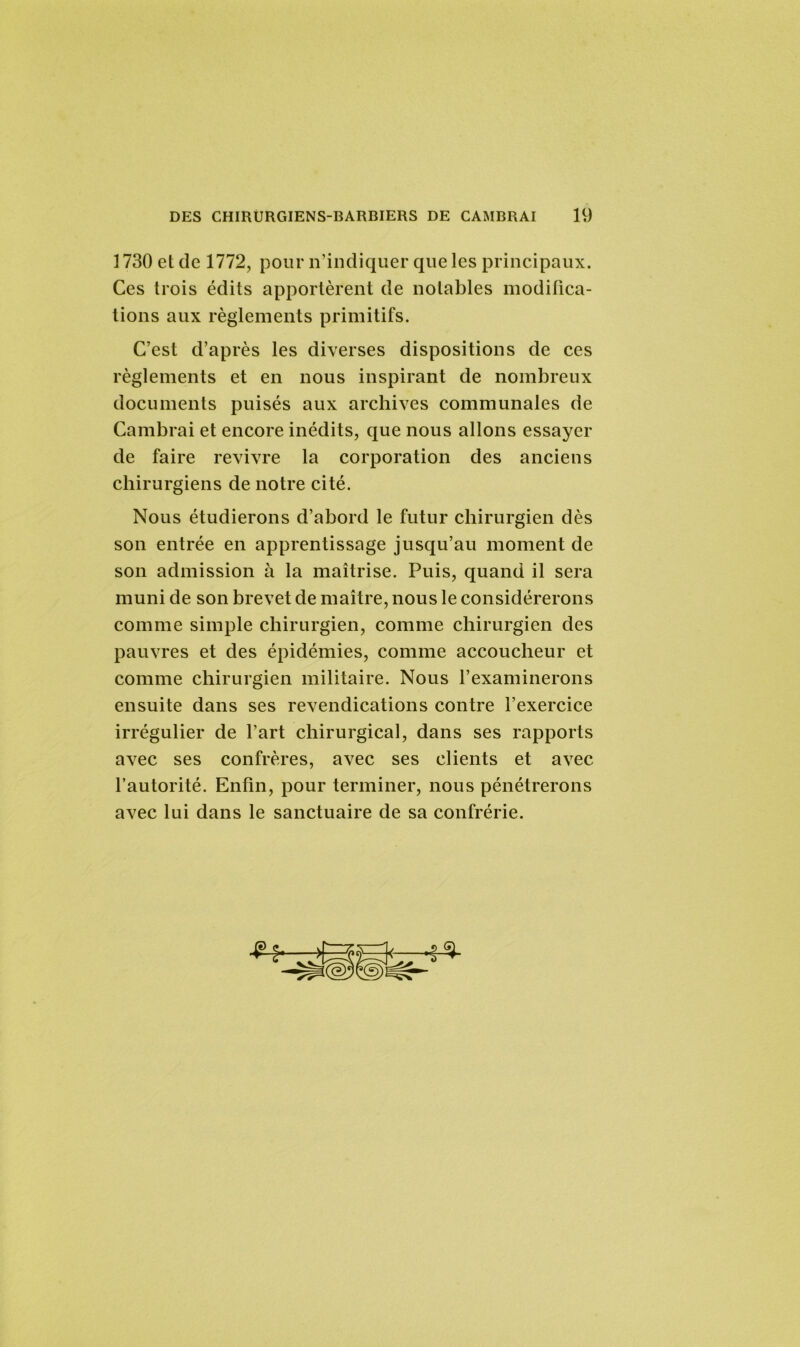 ] 730 et de 1772, pour n’indiquer que les principaux. Ces trois édits apportèrent de notables modifica- tions aux règlements primitifs. C’est d’après les diverses dispositions de ces règlements et en nous inspirant de nombreux documents puisés aux archives communales de Cambrai et encore inédits, que nous allons essayer de faire revivre la corporation des anciens chirurgiens de notre cité. Nous étudierons d’abord le futur chirurgien dès son entrée en apprentissage jusqu’au moment de son admission à la maîtrise. Puis, quand il sera muni de son brevet de maître, nous le considérerons comme simple chirurgien, comme chirurgien des pauvres et des épidémies, comme accoucheur et comme chirurgien militaire. Nous l’examinerons ensuite dans ses revendications contre l’exercice irrégulier de l’art chirurgical, dans ses rapports avec ses confrères, avec ses clients et avec l’autorité. Enfin, pour terminer, nous pénétrerons avec lui dans le sanctuaire de sa confrérie.