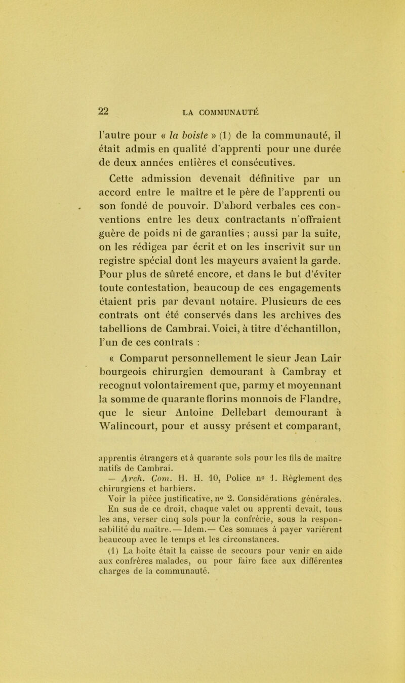 l’autre pour « la boiste » (1) de la communauté, il était admis en qualité d’apprenti pour une durée de deux années entières et consécutives. Cette admission devenait définitive par un accord entre le maître et le père de l’apprenti ou son fondé de pouvoir. D’abord verbales ces con- ventions entre les deux contractants n’offraient guère de poids ni de garanties ; aussi par la suite, on les rédigea par écrit et on les inscrivit sur un registre spécial dont les mayeurs avaient la garde. Pour plus de sûreté encore, et dans le but d’éviter toute contestation, beaucoup de ces engagements étaient pris par devant notaire. Plusieurs de ces contrats ont été conservés dans les archives des tabellions de Cambrai. Voici, à titre d’échantillon, l’un de ces contrats : (( Comparut personnellement le sieur Jean Lair bourgeois chirurgien demourant h Cambray et recognut volontairement que, parmy et moyennant la somme de quarante florins monnois de Flandre, que le sieur Antoine Dellebart demourant à Walincourt, pour et aussy présent et comparant, apprentis étrangers et à quarante sols pour les lils de maître natifs de Cambrai. — Arch. Com. H. H. 10, Police n° 1. Règlement des chirurgiens et barbiers. Voir la pièce justificative, n° 2. Considérations générales. En sus de ce droit, chaque valet ou apprenti devait, tous les ans, verser cinq sols pour la confrérie, sous la respon- sabilité du maître. — Idem.— Ces sommes à payer varièrent beaucoup avec le temps et les circonstances. (1) La boite était la caisse de secours pour venir en aide aux confrères malades, ou pour faire face aux dilférentes charges de la communauté.
