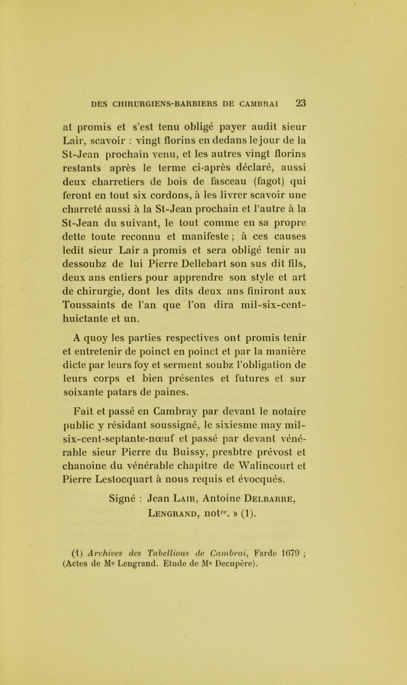 at promis et s’est tenu obligé payer audit sieur Lair, scavoir : vingt florins en dedans le jour de la St-Jean prochain venu, et les autres vingt florins restants après le terme ci-après déclaré, aussi deux charretiers de bois de fasceau (fagot) qui feront en tout six cordons, à les livrer scavoir une charreté aussi à la St-Jean prochain et l’autre à la St-Jean du suivant, le tout comme en sa propre dette toute reconnu et manifeste ; à ces causes ledit sieur Lair a promis et sera obligé tenir au dessoubz de lui Pierre Dellebart son sus dit fils, deux ans entiers pour apprendre son style et art de chirurgie, dont les dits deux ans finiront aux Toussaints de l’an que l’on dira mil-six-cent- huictante et un. A quoy les parties respectives ont promis tenir et entretenir de poinct en poinct et par la manière dicte par leurs foy et serment soubz l’obligation de leurs corps et bien présentes et futures et sur soixante patars de paines. Fait et passé en Cambray par devant le notaire public y résidant soussigné, le sixiesme may mil- six-cent-septante-nœuf et passé par devant véné- rable sieur Pierre du Buissy, presbtre prévost et chanoine du vénérable chapitre de Walincourt et Pierre Lestocquart à nous requis et évocqués. Signé : Jean Lair, Antoine Delbarre, Lengrand, notre. » (1). (1) Archives clés Tabellions de Cambrai, Farde 1679 ; (Actes de Me Lengrand. Etude de Me Decupère).