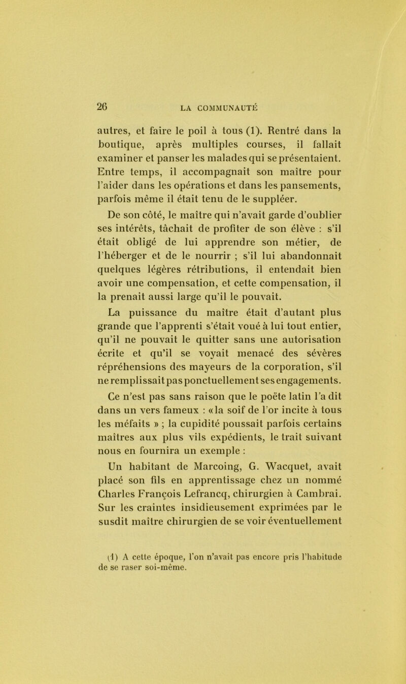 autres, et faire le poil à tous (1). Rentré dans la boutique, après multiples courses, il fallait examiner et panser les malades qui se présentaient. Entre temps, il accompagnait son maître pour l’aider dans les opérations et dans les pansements, parfois même il était tenu de le suppléer. De son côté, le maître qui n’avait garde d’oublier ses intérêts, tâchait de profiter de son élève : s’il était obligé de lui apprendre son métier, de l’héberger et de le nourrir ; s’il lui abandonnait quelques légères rétributions, il entendait bien avoir une compensation, et cette compensation, il la prenait aussi large qu’il le pouvait. La puissance du maître était d’autant plus grande que l’apprenti s’était voué à lui tout entier, qu’il ne pouvait le quitter sans une autorisation écrite et qu’il se voyait menacé des sévères répréhensions des mayeurs de la corporation, s’il ne remplissait pas ponctuellement ses engagements. Ce n’est pas sans raison que le poète latin l’a dit dans un vers fameux : «la soif de l'or incite à tous les méfaits » ; la cupidité poussait parfois certains maîtres aux plus vils expédients, le trait suivant nous en fournira un exemple : Un habitant de Marcoing, G. Wacquet, avait placé son fils en apprentissage chez un nommé Charles François Lefrancq, chirurgien à Cambrai. Sur les craintes insidieusement exprimées par le susdit maître chirurgien de se voir éventuellement (1) A cette époque, l’on n’avait pas encore pris l’habitude de se raser soi-mème.