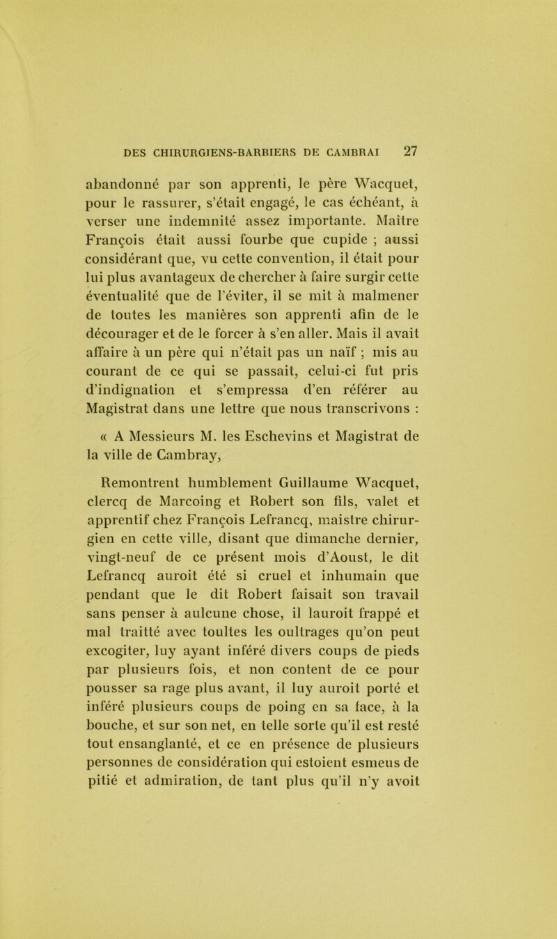 abandonné par son apprenti, le père Wacquet, pour le rassurer, s’était engagé, le cas échéant, à verser une indemnité assez importante. Maître François était aussi fourbe que cupide ; aussi considérant que, vu cette convention, il était pour lui plus avantageux de chercher à faire surgir cette éventualité que de l’éviter, il se mit à malmener de toutes les manières son apprenti afin de le décourager et de le forcer à s’en aller. Mais il avait affaire à un père qui n’était pas un naïf ; mis au courant de ce qui se passait, celui-ci fut pris d’indignation et s’empressa d’en référer au Magistrat dans une lettre que nous transcrivons : « A Messieurs M. les Eschevins et Magistrat de la ville de Cambray, Remontrent humblement Guillaume Wacquet, clercq de Marcoing et Robert son fils, valet et apprentif chez François Lefrancq, maistre chirur- gien en cette ville, disant que dimanche dernier, vingt-neuf de ce présent mois d’Aoust, le dit Lefrancq auroit été si cruel et inhumain que pendant que le dit Robert faisait son travail sans penser à aulcune chose, il lauroit frappé et mal traitté avec toultes les oultrages qu’on peut excogiter, luy ayant inféré divers coups de pieds par plusieurs fois, et non content de ce pour pousser sa rage plus avant, il luy auroit porté et inféré plusieurs coups de poing en sa face, à la bouche, et sur son net, en telle sorte qu’il est resté tout ensanglanté, et ce en présence de plusieurs personnes de considération qui estoient esmeus de pitié et admiration, de tant plus qu’il n’y avoit