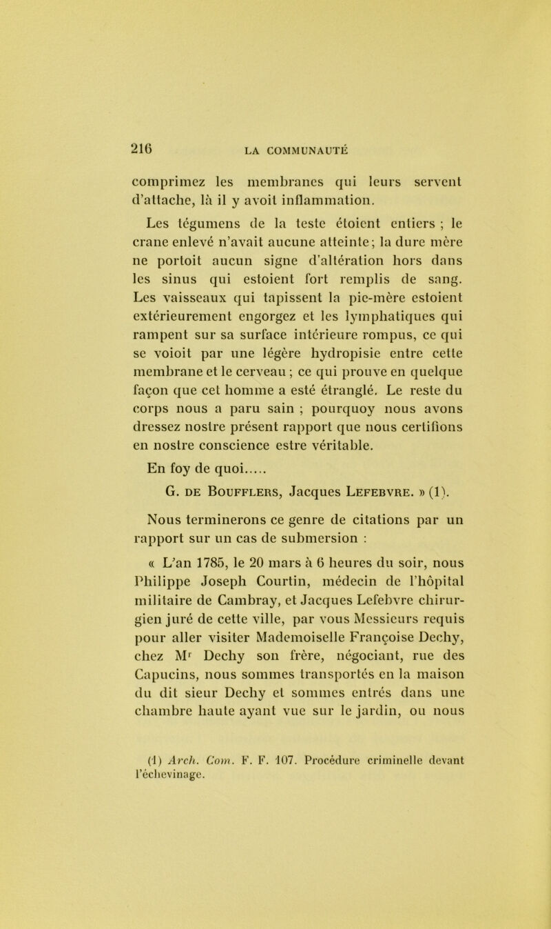 comprimez les membranes qui leurs servent d’attache, là il y avoit inflammation. Les tégumens de la teste étoicnt entiers ; le crâne enlevé n’avait aucune atteinte; la dure mère ne portoit aucun signe d’altération hors dans les sinus qui estoient fort remplis de sang. Les vaisseaux qui tapissent la pie-mère estoient extérieurement engorgez et les lymphatiques qui rampent sur sa surface intérieure rompus, ce qui se voioit par une légère hydropisie entre cette membrane et le cerveau ; ce qui prouve en quelque façon que cet homme a esté étranglé. Le reste du corps nous a paru sain ; pourquoy nous avons dressez nostre présent rapport que nous certifions en nostre conscience estre véritable. En foy de quoi G. de Boufflers, Jacques Lefebvre. » (1). Nous terminerons ce genre de citations par un rapport sur un cas de submersion : « L’an 1785, le 20 mars à 6 heures du soir, nous Philippe Joseph Courtin, médecin de l’hôpital militaire de Cambray, et Jacques Lefebvre chirur- gien juré de cette ville, par vous Messieurs requis pour aller visiter Mademoiselle Françoise Dech}7, chez Mr Dechy son frère, négociant, rue des Capucins, nous sommes transportés en la maison du dit sieur Dechy et sommes entrés dans une chambre haute ayant vue sur le jardin, ou nous (1) Arch. Corn. F. F. 107. Procédure criminelle devant