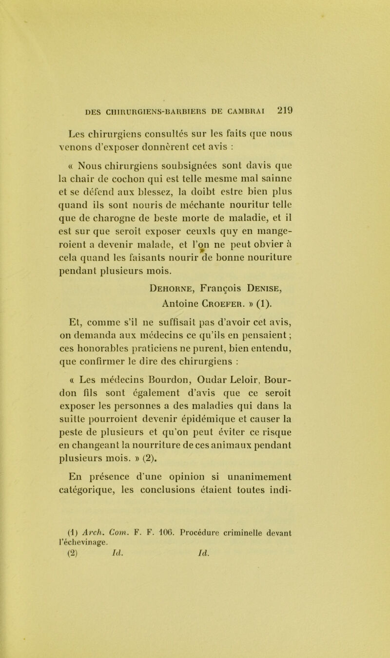 Les chirurgiens consultés sur les faits que nous venons d’exposer donnèrent cet avis : « Nous chirurgiens soubsignées sont davis que la chair de cochon qui est telle mesme mal sainne et se défend aux blessez, la doibt estre bien plus quand ils sont nouris de méchante nouritur telle que de charogne de beste morte de maladie, et il est sur que seroit exposer ceuxls quy en mange- roient a devenir malade, et l’on ne peut obvier à cela quand les faisants nourir de bonne nouriture pendant plusieurs mois. Dehorne, François Denise, Antoine Croefer. » (1). Et, comme s’il ne suffisait pas d’avoir cet avis, on demanda aux médecins ce qu’ils en pensaient ; ces honorables praticiens ne purent, bien entendu, que confirmer le dire des chirurgiens : « Les médecins Bourdon, Oudar Leloir, Bour- don fils sont également d’avis que ce seroit exposer les personnes a des maladies qui dans la suitte pourroient devenir épidémique et causer la peste de plusieurs et qu’on peut éviter ce risque en changeant la nourriture de ces animaux pendant plusieurs mois. » (2). En présence d’une opinion si unanimement catégorique, les conclusions étaient toutes indi- (1) Arch. Com. F. F. 106. Procédure criminelle devant l’échevinage. (2) Ici. Ici.