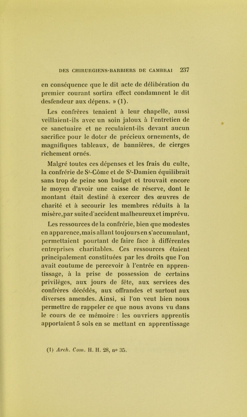 en conséquence que le dit acte de délibération du premier courant sortira efTect condamnent le dit desfendeur aux dépens. » (1). Les confrères tenaient à leur chapelle, aussi veillaient-ils avec un soin jaloux à l’entretien de ce sanctuaire et ne reculaient-ils devant aucun sacrifice pour le doter de précieux ornements, de magnifiques tableaux, de bannières, de cierges richement ornés. Malgré toutes ces dépenses et les frais du culte, la confrérie de Sl-Côme et de SMDamien équilibrait sans trop de peine son budget et trouvait encore le moyen d’avoir une caisse de réserve, dont le montant était destiné à exercer des œuvres de charité et à secourir les membres réduits à la misère,par suite d’accident malheureux et imprévu. Les ressources de la confrérie, bien que modestes en apparence,mais allant toujours en s’accumulant, permettaient pourtant de faire face à différentes entreprises charitables. Ces ressources étaient principalement constituées par les droits que l’on avait coutume de percevoir à l’entrée en appren- tissage, à la prise de possession de certains privilèges, aux jours de fête, aux services des confrères décédés, aux offrandes et surtout aux diverses amendes. Ainsi, si l’on veut bien nous permettre de rappeler ce que nous avons vu dans le cours de ce mémoire : les ouvriers apprentis apportaient 5 sols en se mettant en apprentissage (1) Arch. Com. H. H. 28, no 35.