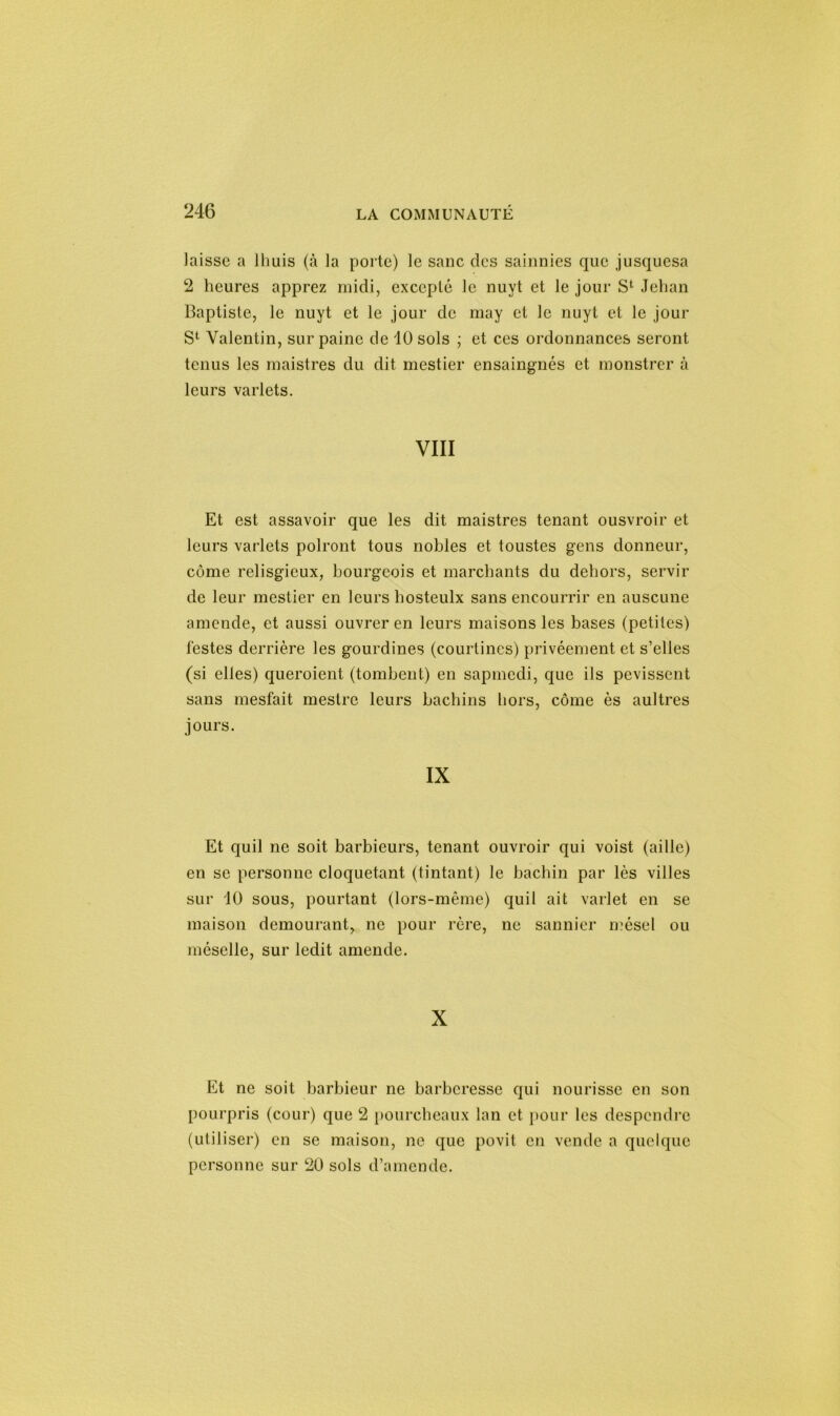 laisse a lhuis (à la porte) le sanc des sainnies que jusquesa 2 heures apprez midi, excepté le nuyt et le jour S1 Jehan Baptiste, le nuyt et le jour de may et le nuyt et le jour S1 Valentin, sur painc de 10 sols ; et ces ordonnances seront tenus les maistres du dit mestier ensaingnés et monstrer à leurs varlets. VIII Et est assavoir que les dit maistres tenant ousvroir et leurs varlets polront tous nobles et toustes gens donneur, côme relisgicux, bourgeois et marchants du dehors, servir de leur mestier en leurs hosteulx sans encourrir en auscune amende, et aussi ouvrer en leurs maisons les bases (petites) lestes derrière les gourdines (courtines) privéement et s’elles (si elles) queroient (tombent) en sapmcdi, que ils pevissent sans mesfait mestre leurs bachins hors, côme ès aultres jours. IX Et quil ne soit barbieurs, tenant ouvroir qui voist (aille) en se personne cloquetant (tintant) le bachin par lès villes sur 10 sous, pourtant (lors-même) quil ait varlet en se maison demourant, ne pour rère, ne sannier mésel ou mésclle, sur ledit amende. X Et ne soit barbieur ne bailleresse qui nourisse en son pourpris (cour) que 2 pourcheaux lan et pour les despendre (utiliser) en se maison, ne que povit en vende a quelque personne sur 20 sols d’amende.