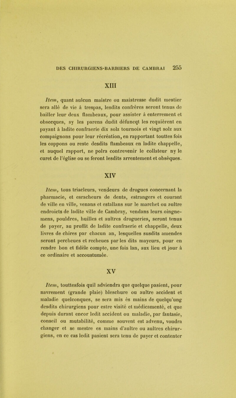 XIII Item, quant aulcun maistre ou maistresse dudit mestier sera allé de vie à trespas, lesdits confrères seront tenus de bailler leur deux flambeaux, pour assister à enterrement et obsecques, sy les parens dudit défuneqt les requièrent en payant à ladite confraerie dix solz tournois et vingt solz aux compaignons pour leur récréation, en rapportant touttes fois les coppons ou reste desdits flambeaux en ladite chappelle, et auquel rapport, ne polra contrevenir le collateur ny le curet de l’église ou se feront lesdits arrentement et obsèques. XIV Item, tous triacleurs, vendeurs de drogues concernant la pharmacie, et esrachcurs de dents, estrangers et courant de ville en ville, venans et estallans sur le marchet ou aultre endroicts de ladite ville de Cambray, vendans leurs oingne- mens, pouldres, huilles et aultres drogueries, seront tenus de payer, au proffit de ladite confraerie et chappelle, deux livres de chires par chacun an, lesquelles susdits amendes seront percheues et recheues par les dits mayeurs, pour en rendre bon et fidèle compte, une fois lan, aux lieu et jour à ce ordinaire et accoustumée. XV Item, touttesfois quil adviendra que quelque pasient, pour navrement (grande plaie) bleschure ou aultre accident et maladie quelconques, se sera mis ès mains de quelqu’ung desdits chirurgiens pour estre visité et médicamenté, et que depuis durant encor ledit accident ou maladie, par fantasic, conseil ou mutabilité, comme souvent est advenu, voudra changer et se mestre es mains d’aultre ou aultres chirur- giens, en ce cas ledit pasient sera tenu de payer et contenter