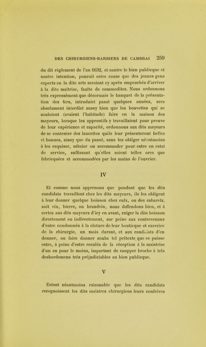 du dit règlement de l’an 1G32, et contre le bien publicquc et nostre intention, pouroit estre cause que des jeunes gens experts en la dite arte seraient cy après empeschés d’arriver à la dite maîtrise, faulte de commoditez. Nous ordonnons très expressément que désormais le banquet de la présenta- tion des fers, introduict passé quelques années, sera absolument interdict aussv bien que les beuvettes qui se souloient (avaient l’habitude) faire en la maison des mayeurs, lorsque les apprentifs y travaillaient pour preuve de leur expérience et capacité, ordonnons aux dits mayeurs de se contenter des lancettes quils leur présenteront belles et bonnes, ainsy que du passé, sans les obliger néantmoins à les esquiser, nétoier ou accommoder pour estre en estât de service, suffissant qu'elles soient telles ores que fabriquées et accommodées par les mains de l’ouvrier. IV Et comme nous apprenons que pendant que les dits candidats travaillent chez les dits mayeurs, ils les obligent à leur donner quelque boisson chez eulx, ou des cabarctz, soit vin, bierre, ou brandvin, nous deffendons bien, et à certes aus dits mayeurs d’icy en avant, exiger la dite boisson directement ou indirectement., sur peine aux contrevenans d’estre condamnés à la clôture de leur bouticque et exercice de la chirurgie, un mois durant, et aux candidats d’en donner, ou faire donner soubz tel prétexte que ce puisse estre, à peine d’estre reculés de la réception à la maistrise d’un an pour le moins, important de coupper broche à tels desbordemens très préjudiciables au bien publicque. V Estant néantmoins raisonablc que les dits candidats recognoisscnt les dits maistres chirurgiens leurs confrères