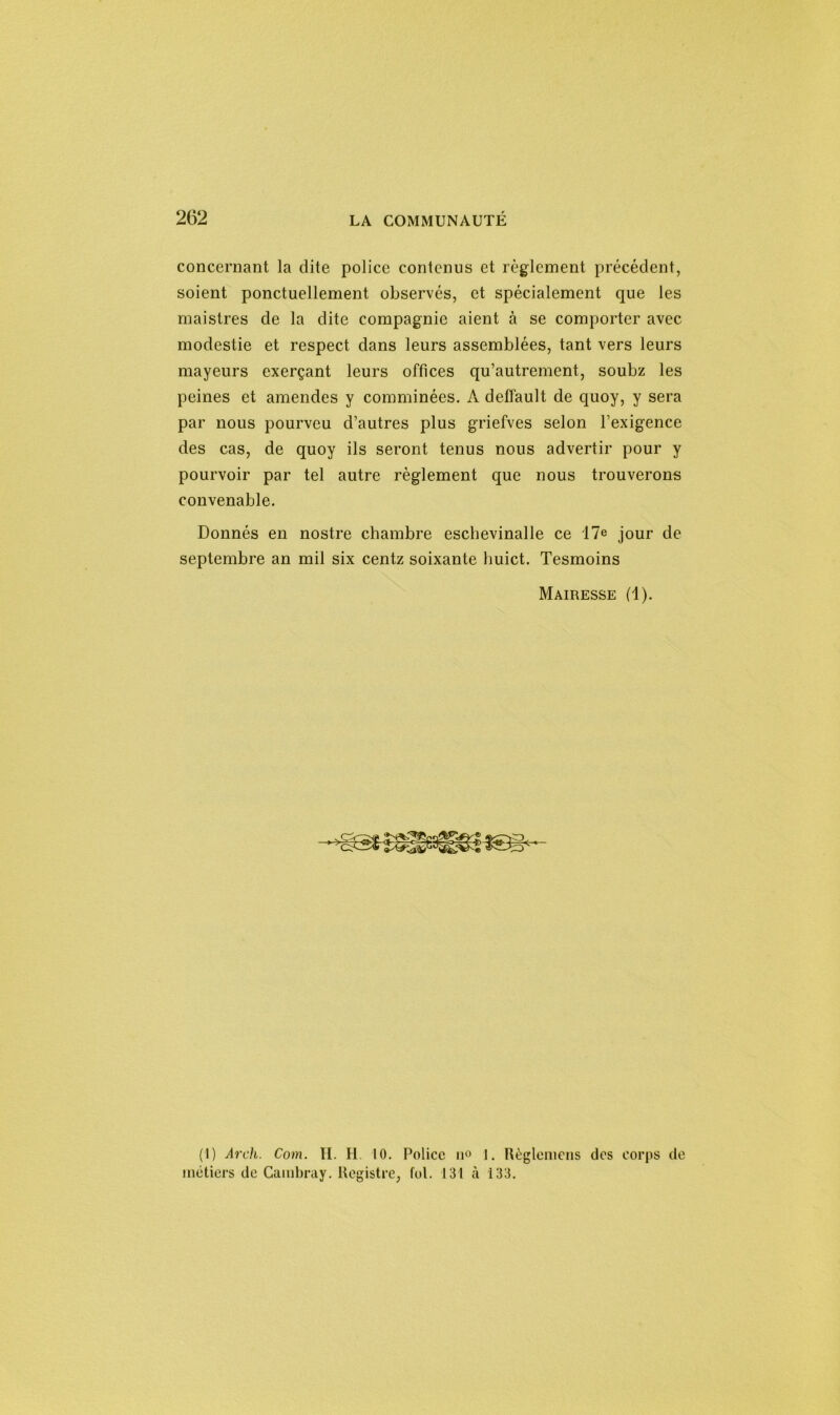 concernant la dite police contenus et règlement précédent, soient ponctuellement observés, et spécialement que les maistres de la dite compagnie aient à se comporter avec modestie et respect dans leurs assemblées, tant vers leurs mayeurs exerçant leurs offices qu’autrement, soubz les peines et amendes y comminées. A deffault de quoy, y sera par nous pourveu d’autres plus griefves selon l’exigence des cas, de quoy ils seront tenus nous advertir pour y pourvoir par tel autre règlement que nous trouverons convenable. Donnés en nostre chambre eschevinalle ce 17e jour de septembre an mil six centz soixante huict. Tesmoins Mairesse (1). (1) Arch. Com. II. H. 10. Police u° 1. Règlemens dos corps de métiers de Cambray. Registre, fol. 131 à 133.