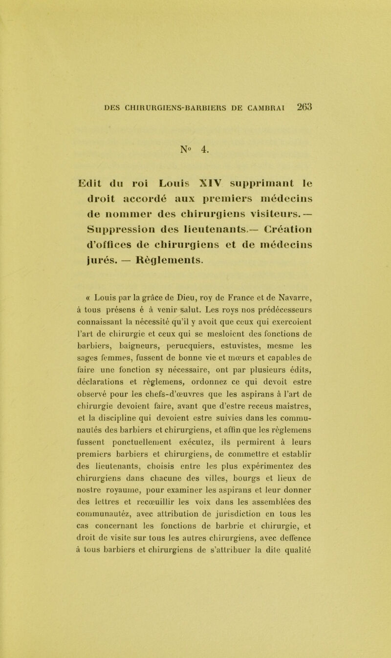 4. Edit du roi Louis XIV supprimant le droit accordé aux premiers médecins de nommer des chirurgiens visiteurs.— Suppression des lieutenants — Création d’otflces de chirurgiens et de médecins jurés. — Règlements. « Louis par la grâce de Dieu, roy de France et de Navarre, à tous présens é à venir salut. Les roys nos prédécesseurs connaissant la nécessité qu’il y avoit que ceux qui exercoient l’art de chirurgie et ceux qui se mesloient des fonctions de barbiers, baigneurs, perucquiers, estuvistes, mesme les sages femmes, fussent de bonne vie et mœurs et capables de faire une fonction sy nécessaire, ont par plusieurs édils, déclarations et règlemens, ordonnez ce qui devoit estre observé pour les chefs-d’œuvres que les aspirans à l’art de chirurgie dévoient faire, avant que d’estre receus maistrcs, et la discipline qui dévoient estre suivies dans les commu- nautés des barbiers et chirurgiens, et affin que les règlemens fussent ponctuellement exéculez, ils permirent à leurs premiers barbiers et chirurgiens, de commettre et establir des lieutenants, choisis entre les plus expérimentez des chirurgiens dans chacune des villes, bourgs et lieux de nostre royaume, pour examiner les aspirans et leur donner des lettres et recœuillir les voix dans les assemblées des communautéz, avec attribution de jurisdiction en tous les cas concernant les fonctions de barbrie et chirurgie, et droit de visite sur tous les autres chirurgiens, avec deffence à tous barbiers et chirurgiens de s’attribuer la dite qualité